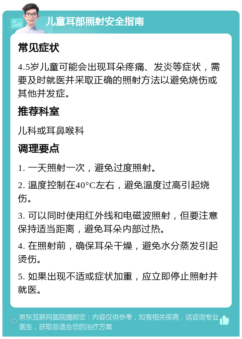 儿童耳部照射安全指南 常见症状 4.5岁儿童可能会出现耳朵疼痛、发炎等症状，需要及时就医并采取正确的照射方法以避免烧伤或其他并发症。 推荐科室 儿科或耳鼻喉科 调理要点 1. 一天照射一次，避免过度照射。 2. 温度控制在40°C左右，避免温度过高引起烧伤。 3. 可以同时使用红外线和电磁波照射，但要注意保持适当距离，避免耳朵内部过热。 4. 在照射前，确保耳朵干燥，避免水分蒸发引起烫伤。 5. 如果出现不适或症状加重，应立即停止照射并就医。