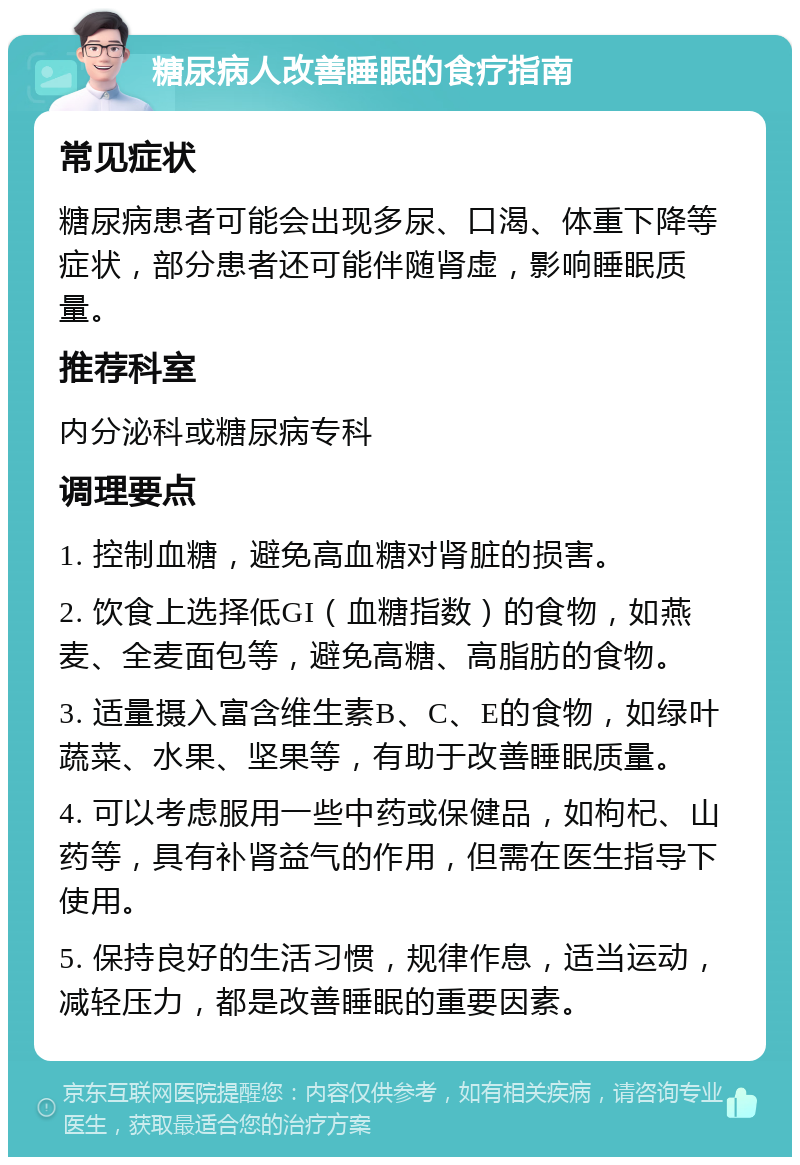 糖尿病人改善睡眠的食疗指南 常见症状 糖尿病患者可能会出现多尿、口渴、体重下降等症状，部分患者还可能伴随肾虚，影响睡眠质量。 推荐科室 内分泌科或糖尿病专科 调理要点 1. 控制血糖，避免高血糖对肾脏的损害。 2. 饮食上选择低GI（血糖指数）的食物，如燕麦、全麦面包等，避免高糖、高脂肪的食物。 3. 适量摄入富含维生素B、C、E的食物，如绿叶蔬菜、水果、坚果等，有助于改善睡眠质量。 4. 可以考虑服用一些中药或保健品，如枸杞、山药等，具有补肾益气的作用，但需在医生指导下使用。 5. 保持良好的生活习惯，规律作息，适当运动，减轻压力，都是改善睡眠的重要因素。