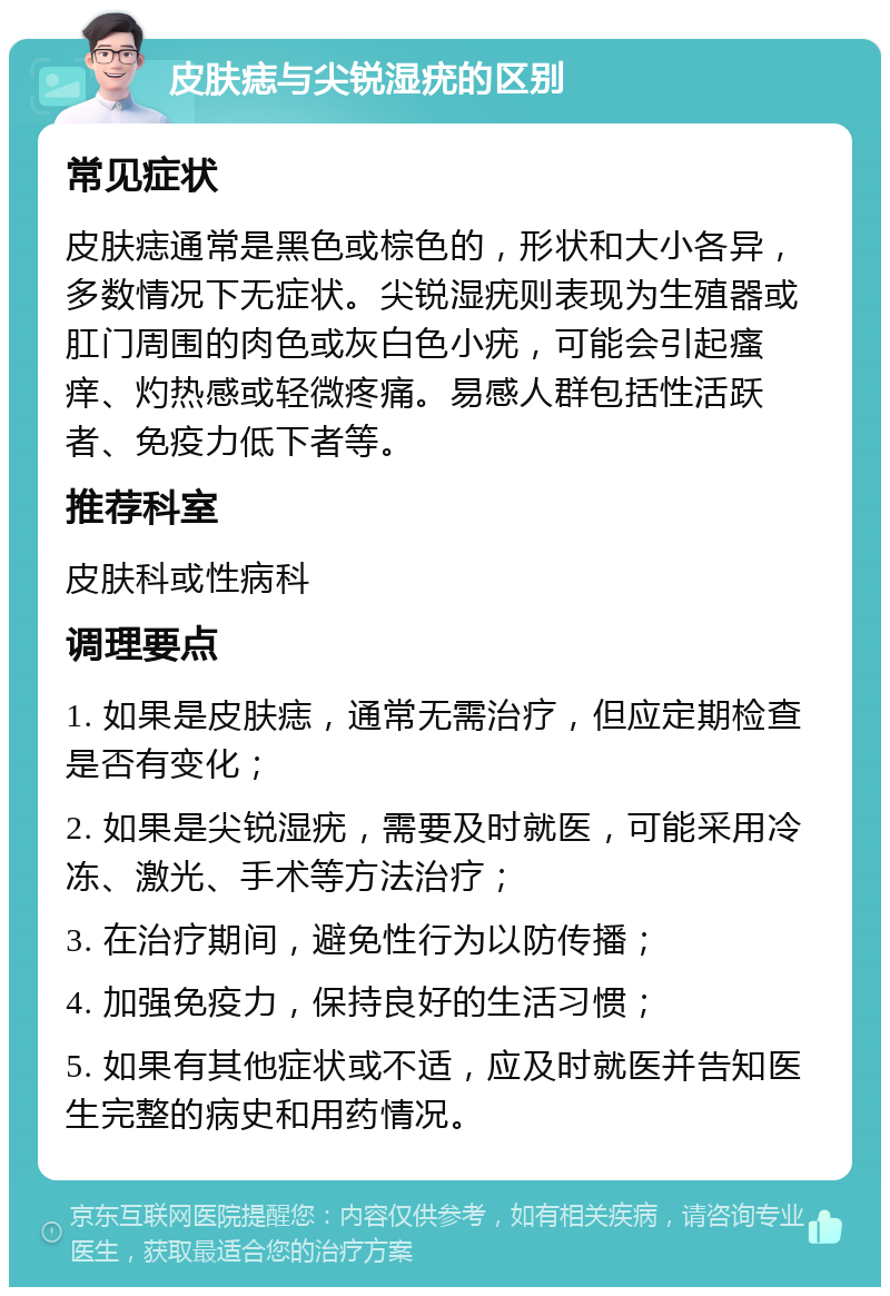 皮肤痣与尖锐湿疣的区别 常见症状 皮肤痣通常是黑色或棕色的，形状和大小各异，多数情况下无症状。尖锐湿疣则表现为生殖器或肛门周围的肉色或灰白色小疣，可能会引起瘙痒、灼热感或轻微疼痛。易感人群包括性活跃者、免疫力低下者等。 推荐科室 皮肤科或性病科 调理要点 1. 如果是皮肤痣，通常无需治疗，但应定期检查是否有变化； 2. 如果是尖锐湿疣，需要及时就医，可能采用冷冻、激光、手术等方法治疗； 3. 在治疗期间，避免性行为以防传播； 4. 加强免疫力，保持良好的生活习惯； 5. 如果有其他症状或不适，应及时就医并告知医生完整的病史和用药情况。