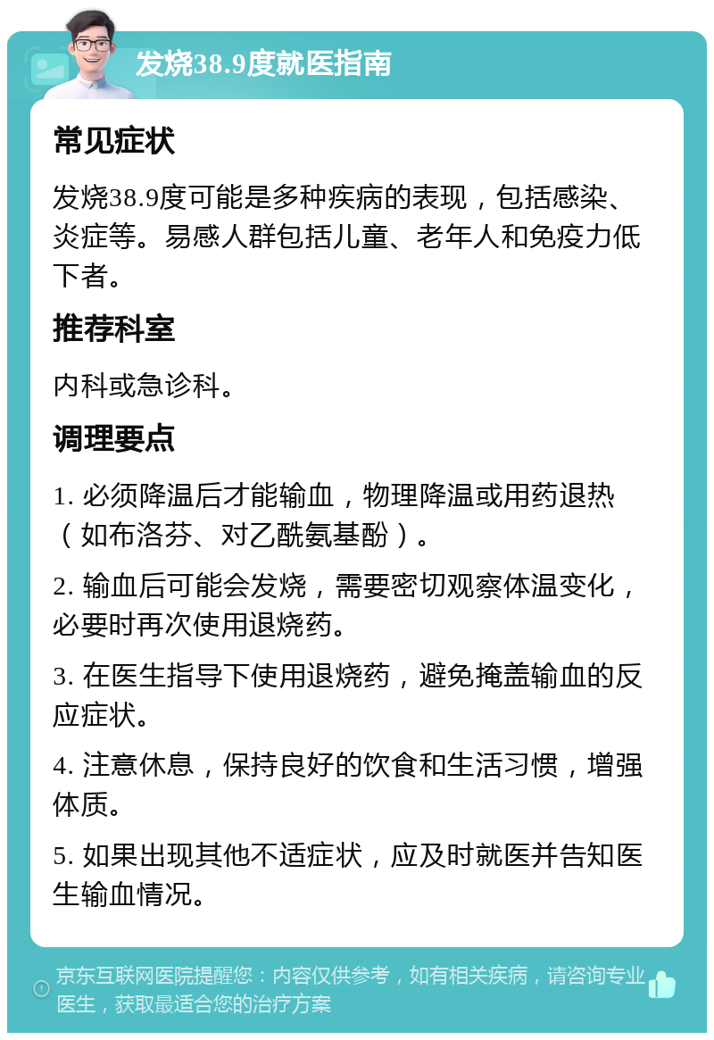 发烧38.9度就医指南 常见症状 发烧38.9度可能是多种疾病的表现，包括感染、炎症等。易感人群包括儿童、老年人和免疫力低下者。 推荐科室 内科或急诊科。 调理要点 1. 必须降温后才能输血，物理降温或用药退热（如布洛芬、对乙酰氨基酚）。 2. 输血后可能会发烧，需要密切观察体温变化，必要时再次使用退烧药。 3. 在医生指导下使用退烧药，避免掩盖输血的反应症状。 4. 注意休息，保持良好的饮食和生活习惯，增强体质。 5. 如果出现其他不适症状，应及时就医并告知医生输血情况。