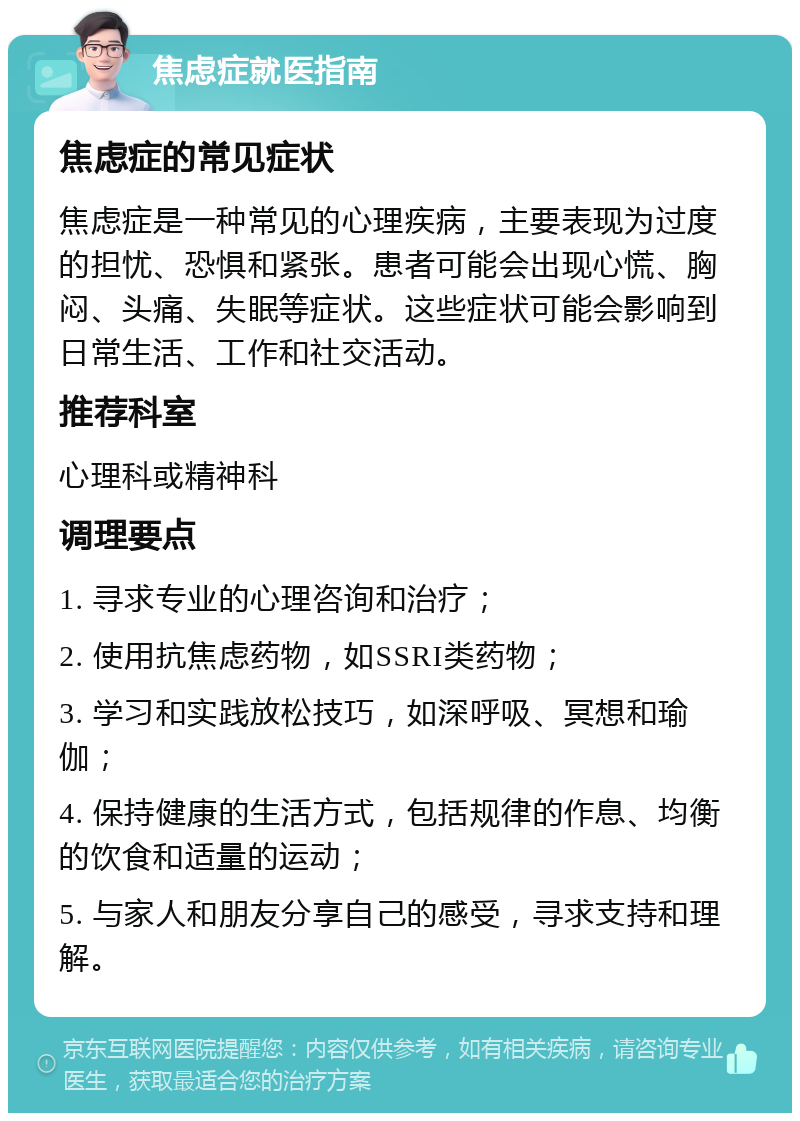 焦虑症就医指南 焦虑症的常见症状 焦虑症是一种常见的心理疾病，主要表现为过度的担忧、恐惧和紧张。患者可能会出现心慌、胸闷、头痛、失眠等症状。这些症状可能会影响到日常生活、工作和社交活动。 推荐科室 心理科或精神科 调理要点 1. 寻求专业的心理咨询和治疗； 2. 使用抗焦虑药物，如SSRI类药物； 3. 学习和实践放松技巧，如深呼吸、冥想和瑜伽； 4. 保持健康的生活方式，包括规律的作息、均衡的饮食和适量的运动； 5. 与家人和朋友分享自己的感受，寻求支持和理解。