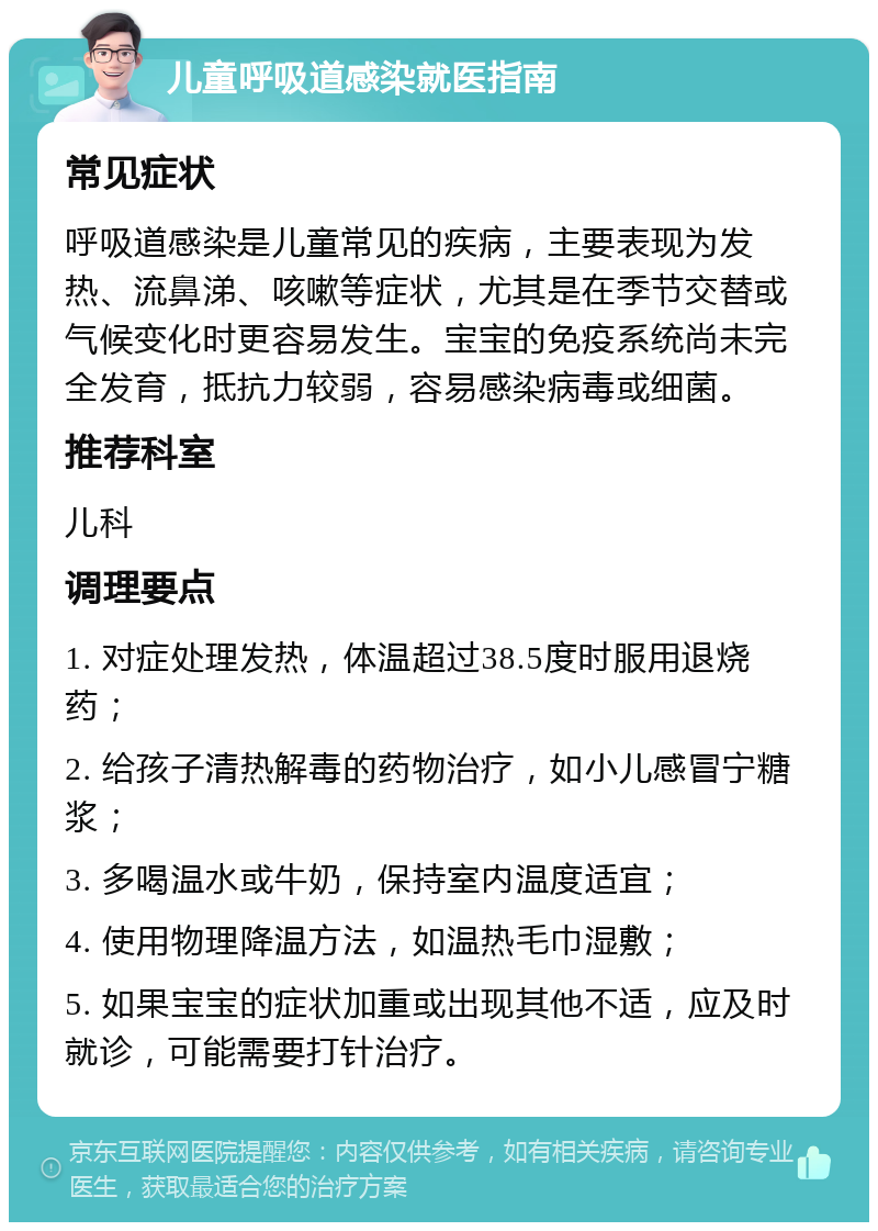 儿童呼吸道感染就医指南 常见症状 呼吸道感染是儿童常见的疾病，主要表现为发热、流鼻涕、咳嗽等症状，尤其是在季节交替或气候变化时更容易发生。宝宝的免疫系统尚未完全发育，抵抗力较弱，容易感染病毒或细菌。 推荐科室 儿科 调理要点 1. 对症处理发热，体温超过38.5度时服用退烧药； 2. 给孩子清热解毒的药物治疗，如小儿感冒宁糖浆； 3. 多喝温水或牛奶，保持室内温度适宜； 4. 使用物理降温方法，如温热毛巾湿敷； 5. 如果宝宝的症状加重或出现其他不适，应及时就诊，可能需要打针治疗。