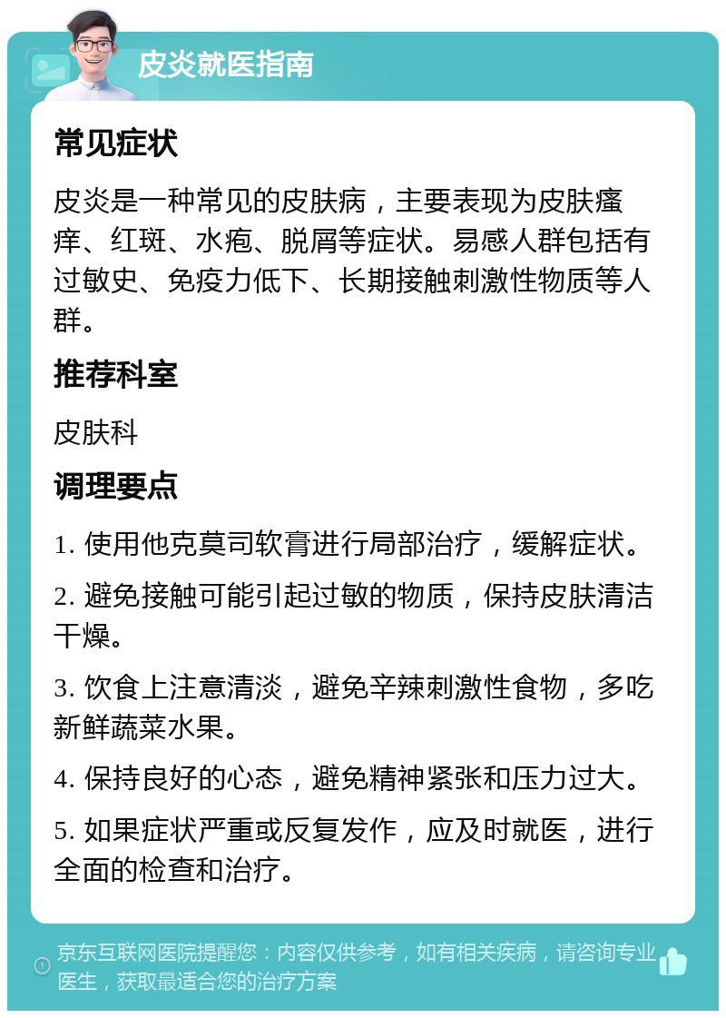 皮炎就医指南 常见症状 皮炎是一种常见的皮肤病，主要表现为皮肤瘙痒、红斑、水疱、脱屑等症状。易感人群包括有过敏史、免疫力低下、长期接触刺激性物质等人群。 推荐科室 皮肤科 调理要点 1. 使用他克莫司软膏进行局部治疗，缓解症状。 2. 避免接触可能引起过敏的物质，保持皮肤清洁干燥。 3. 饮食上注意清淡，避免辛辣刺激性食物，多吃新鲜蔬菜水果。 4. 保持良好的心态，避免精神紧张和压力过大。 5. 如果症状严重或反复发作，应及时就医，进行全面的检查和治疗。