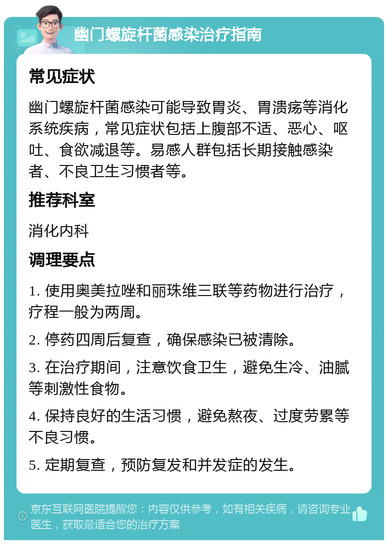 幽门螺旋杆菌感染治疗指南 常见症状 幽门螺旋杆菌感染可能导致胃炎、胃溃疡等消化系统疾病，常见症状包括上腹部不适、恶心、呕吐、食欲减退等。易感人群包括长期接触感染者、不良卫生习惯者等。 推荐科室 消化内科 调理要点 1. 使用奥美拉唑和丽珠维三联等药物进行治疗，疗程一般为两周。 2. 停药四周后复查，确保感染已被清除。 3. 在治疗期间，注意饮食卫生，避免生冷、油腻等刺激性食物。 4. 保持良好的生活习惯，避免熬夜、过度劳累等不良习惯。 5. 定期复查，预防复发和并发症的发生。