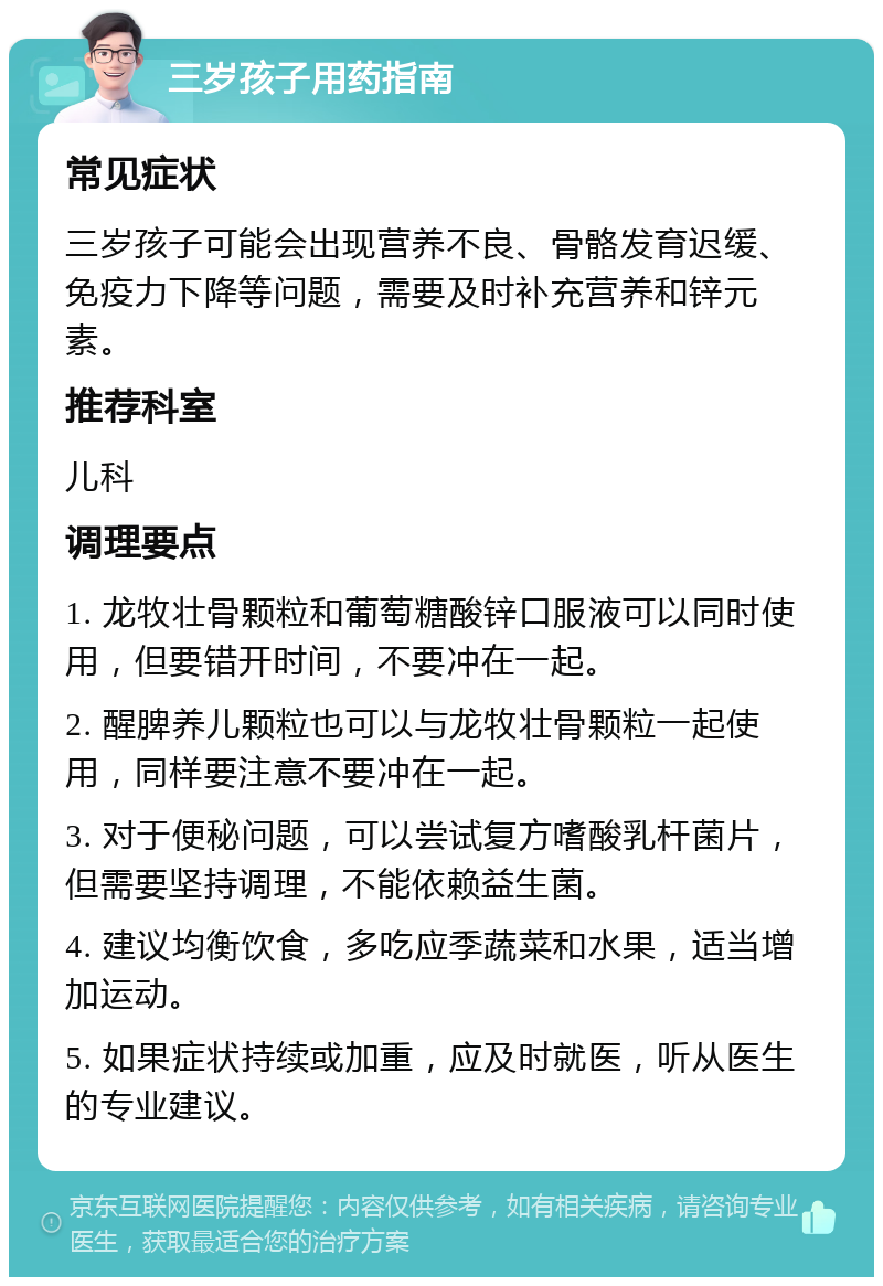 三岁孩子用药指南 常见症状 三岁孩子可能会出现营养不良、骨骼发育迟缓、免疫力下降等问题，需要及时补充营养和锌元素。 推荐科室 儿科 调理要点 1. 龙牧壮骨颗粒和葡萄糖酸锌口服液可以同时使用，但要错开时间，不要冲在一起。 2. 醒脾养儿颗粒也可以与龙牧壮骨颗粒一起使用，同样要注意不要冲在一起。 3. 对于便秘问题，可以尝试复方嗜酸乳杆菌片，但需要坚持调理，不能依赖益生菌。 4. 建议均衡饮食，多吃应季蔬菜和水果，适当增加运动。 5. 如果症状持续或加重，应及时就医，听从医生的专业建议。