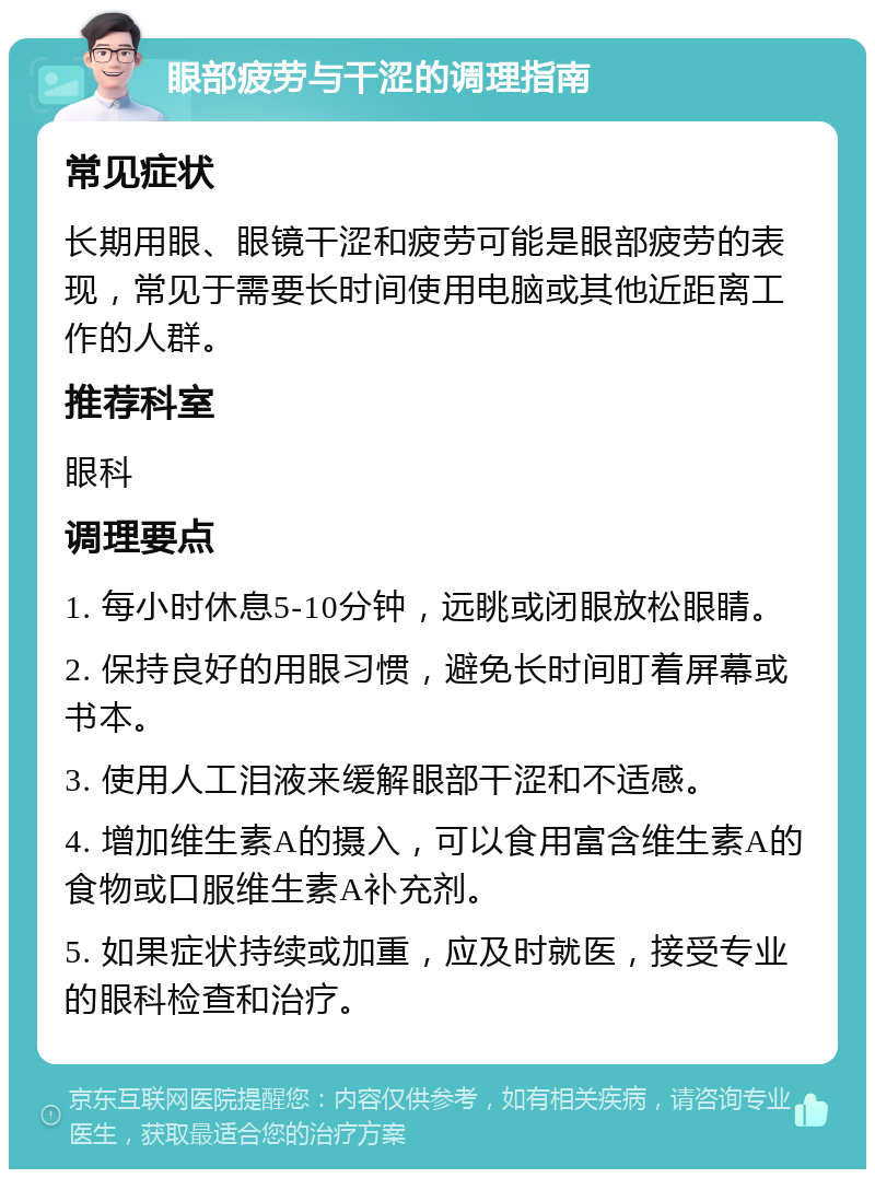 眼部疲劳与干涩的调理指南 常见症状 长期用眼、眼镜干涩和疲劳可能是眼部疲劳的表现，常见于需要长时间使用电脑或其他近距离工作的人群。 推荐科室 眼科 调理要点 1. 每小时休息5-10分钟，远眺或闭眼放松眼睛。 2. 保持良好的用眼习惯，避免长时间盯着屏幕或书本。 3. 使用人工泪液来缓解眼部干涩和不适感。 4. 增加维生素A的摄入，可以食用富含维生素A的食物或口服维生素A补充剂。 5. 如果症状持续或加重，应及时就医，接受专业的眼科检查和治疗。