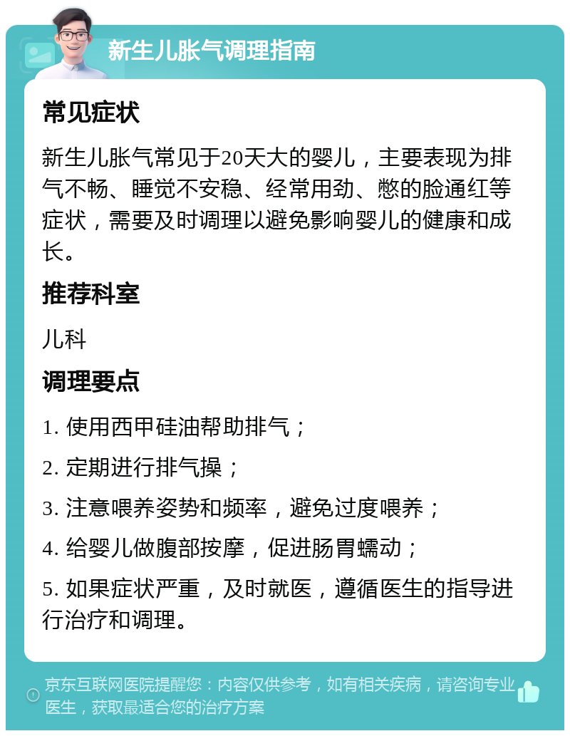 新生儿胀气调理指南 常见症状 新生儿胀气常见于20天大的婴儿，主要表现为排气不畅、睡觉不安稳、经常用劲、憋的脸通红等症状，需要及时调理以避免影响婴儿的健康和成长。 推荐科室 儿科 调理要点 1. 使用西甲硅油帮助排气； 2. 定期进行排气操； 3. 注意喂养姿势和频率，避免过度喂养； 4. 给婴儿做腹部按摩，促进肠胃蠕动； 5. 如果症状严重，及时就医，遵循医生的指导进行治疗和调理。