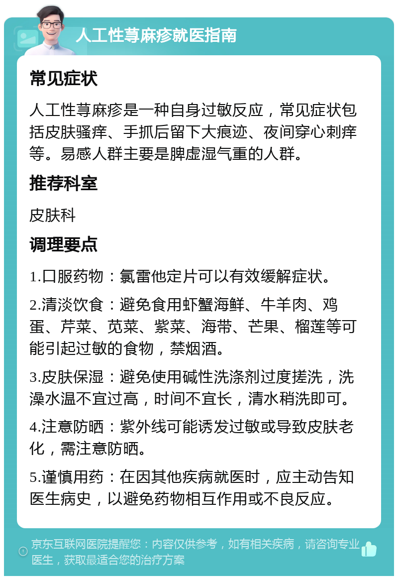 人工性荨麻疹就医指南 常见症状 人工性荨麻疹是一种自身过敏反应，常见症状包括皮肤骚痒、手抓后留下大痕迹、夜间穿心刺痒等。易感人群主要是脾虚湿气重的人群。 推荐科室 皮肤科 调理要点 1.口服药物：氯雷他定片可以有效缓解症状。 2.清淡饮食：避免食用虾蟹海鲜、牛羊肉、鸡蛋、芹菜、苋菜、紫菜、海带、芒果、榴莲等可能引起过敏的食物，禁烟酒。 3.皮肤保湿：避免使用碱性洗涤剂过度搓洗，洗澡水温不宜过高，时间不宜长，清水稍洗即可。 4.注意防晒：紫外线可能诱发过敏或导致皮肤老化，需注意防晒。 5.谨慎用药：在因其他疾病就医时，应主动告知医生病史，以避免药物相互作用或不良反应。