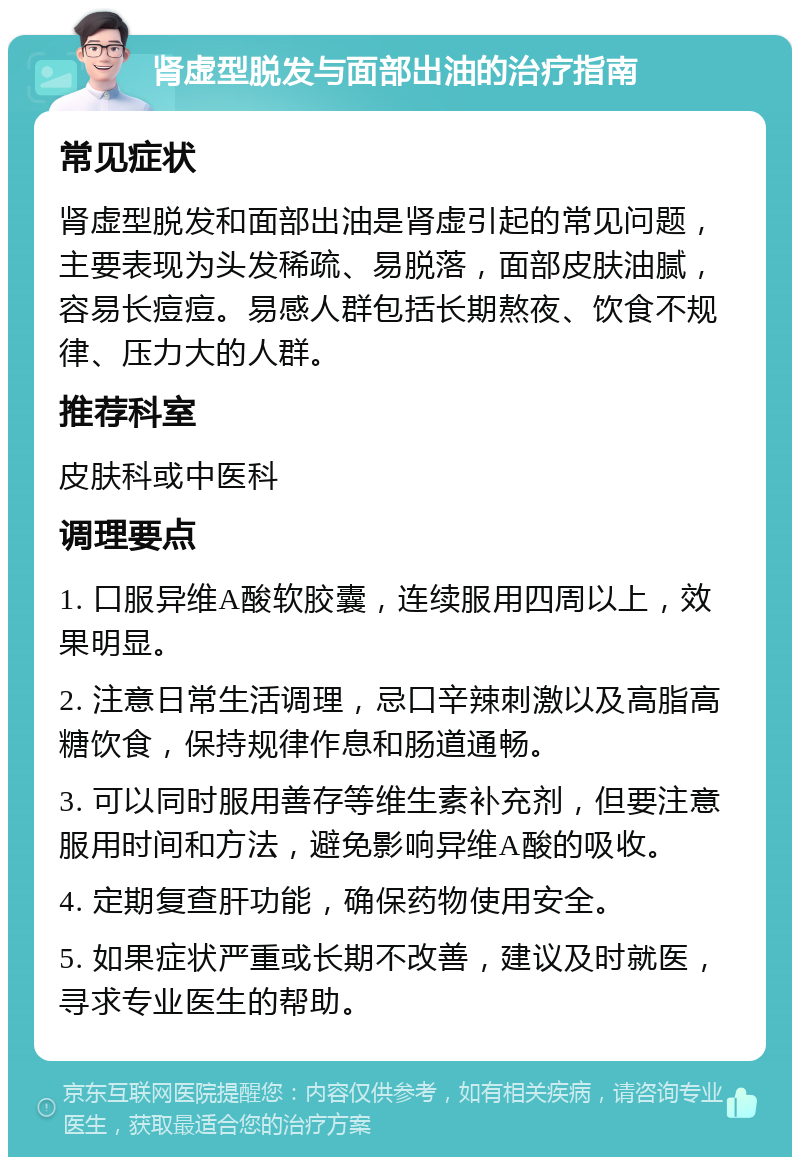 肾虚型脱发与面部出油的治疗指南 常见症状 肾虚型脱发和面部出油是肾虚引起的常见问题，主要表现为头发稀疏、易脱落，面部皮肤油腻，容易长痘痘。易感人群包括长期熬夜、饮食不规律、压力大的人群。 推荐科室 皮肤科或中医科 调理要点 1. 口服异维A酸软胶囊，连续服用四周以上，效果明显。 2. 注意日常生活调理，忌口辛辣刺激以及高脂高糖饮食，保持规律作息和肠道通畅。 3. 可以同时服用善存等维生素补充剂，但要注意服用时间和方法，避免影响异维A酸的吸收。 4. 定期复查肝功能，确保药物使用安全。 5. 如果症状严重或长期不改善，建议及时就医，寻求专业医生的帮助。