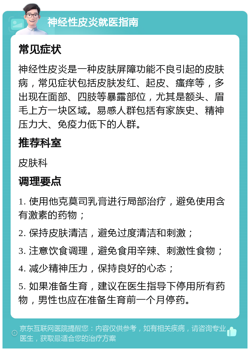 神经性皮炎就医指南 常见症状 神经性皮炎是一种皮肤屏障功能不良引起的皮肤病，常见症状包括皮肤发红、起皮、瘙痒等，多出现在面部、四肢等暴露部位，尤其是额头、眉毛上方一块区域。易感人群包括有家族史、精神压力大、免疫力低下的人群。 推荐科室 皮肤科 调理要点 1. 使用他克莫司乳膏进行局部治疗，避免使用含有激素的药物； 2. 保持皮肤清洁，避免过度清洁和刺激； 3. 注意饮食调理，避免食用辛辣、刺激性食物； 4. 减少精神压力，保持良好的心态； 5. 如果准备生育，建议在医生指导下停用所有药物，男性也应在准备生育前一个月停药。