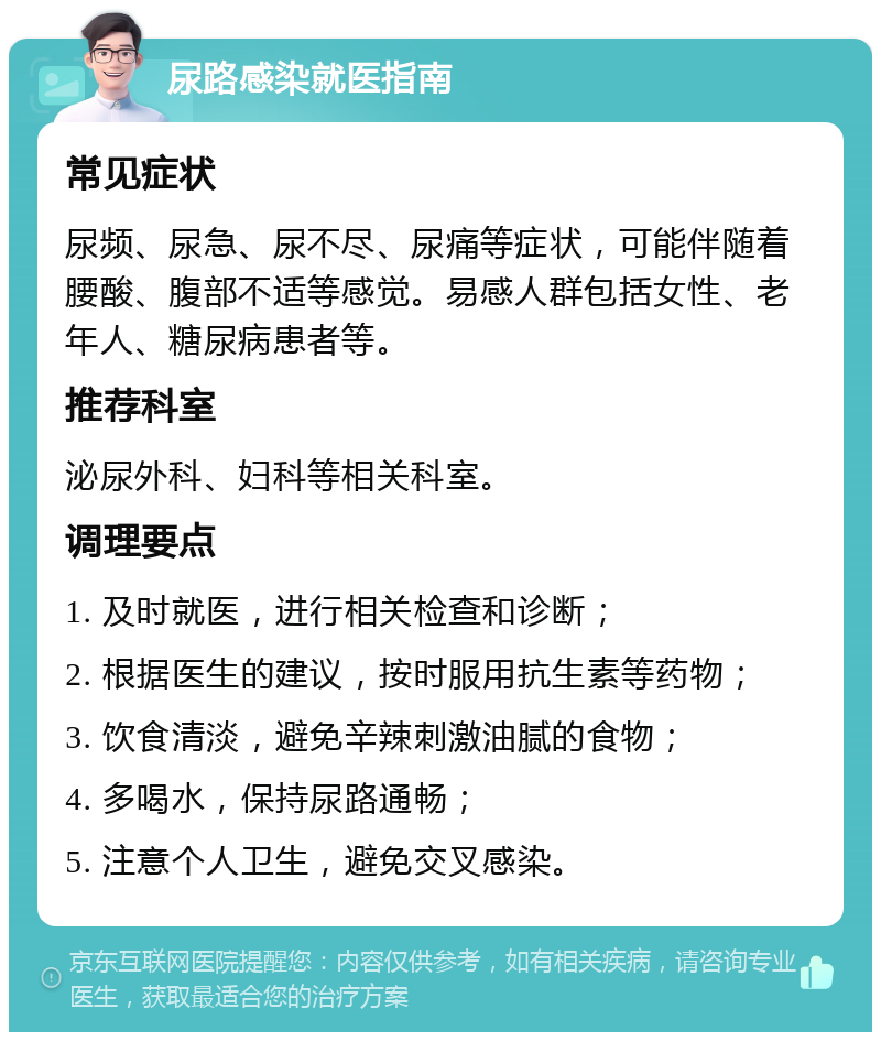 尿路感染就医指南 常见症状 尿频、尿急、尿不尽、尿痛等症状，可能伴随着腰酸、腹部不适等感觉。易感人群包括女性、老年人、糖尿病患者等。 推荐科室 泌尿外科、妇科等相关科室。 调理要点 1. 及时就医，进行相关检查和诊断； 2. 根据医生的建议，按时服用抗生素等药物； 3. 饮食清淡，避免辛辣刺激油腻的食物； 4. 多喝水，保持尿路通畅； 5. 注意个人卫生，避免交叉感染。