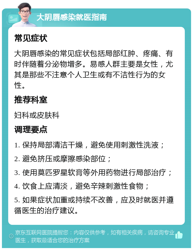 大阴唇感染就医指南 常见症状 大阴唇感染的常见症状包括局部红肿、疼痛、有时伴随着分泌物增多。易感人群主要是女性，尤其是那些不注意个人卫生或有不洁性行为的女性。 推荐科室 妇科或皮肤科 调理要点 1. 保持局部清洁干燥，避免使用刺激性洗液； 2. 避免挤压或摩擦感染部位； 3. 使用莫匹罗星软膏等外用药物进行局部治疗； 4. 饮食上应清淡，避免辛辣刺激性食物； 5. 如果症状加重或持续不改善，应及时就医并遵循医生的治疗建议。