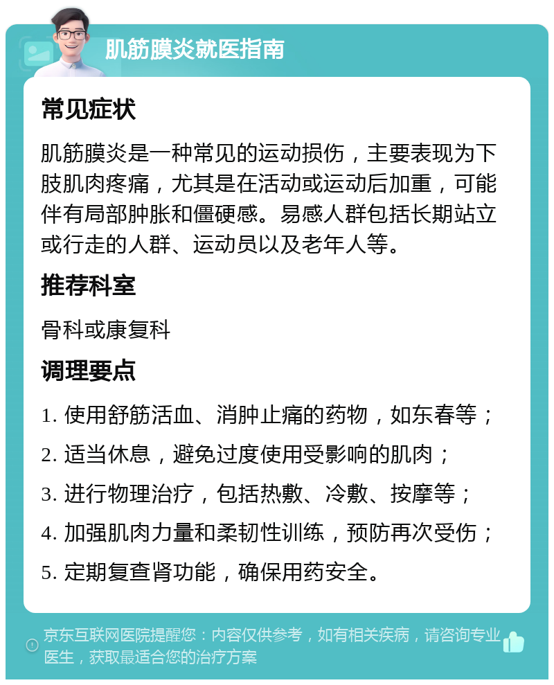 肌筋膜炎就医指南 常见症状 肌筋膜炎是一种常见的运动损伤，主要表现为下肢肌肉疼痛，尤其是在活动或运动后加重，可能伴有局部肿胀和僵硬感。易感人群包括长期站立或行走的人群、运动员以及老年人等。 推荐科室 骨科或康复科 调理要点 1. 使用舒筋活血、消肿止痛的药物，如东春等； 2. 适当休息，避免过度使用受影响的肌肉； 3. 进行物理治疗，包括热敷、冷敷、按摩等； 4. 加强肌肉力量和柔韧性训练，预防再次受伤； 5. 定期复查肾功能，确保用药安全。