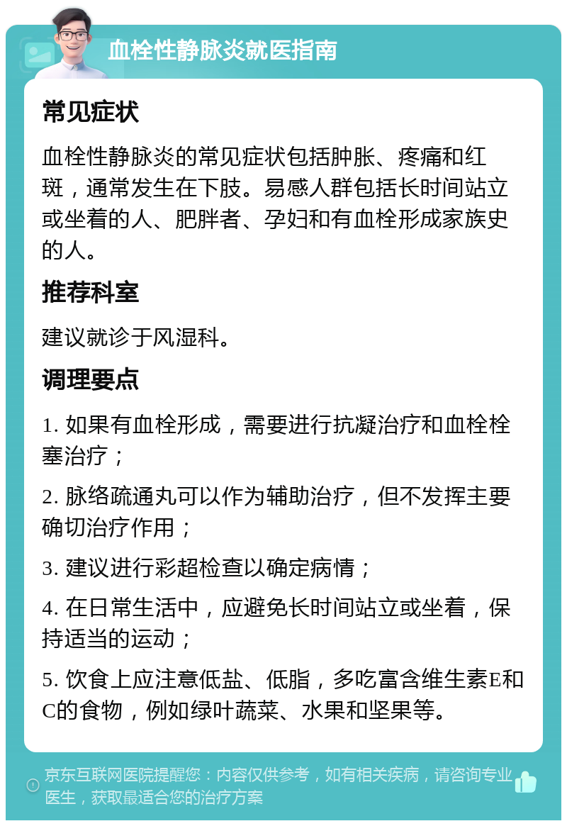 血栓性静脉炎就医指南 常见症状 血栓性静脉炎的常见症状包括肿胀、疼痛和红斑，通常发生在下肢。易感人群包括长时间站立或坐着的人、肥胖者、孕妇和有血栓形成家族史的人。 推荐科室 建议就诊于风湿科。 调理要点 1. 如果有血栓形成，需要进行抗凝治疗和血栓栓塞治疗； 2. 脉络疏通丸可以作为辅助治疗，但不发挥主要确切治疗作用； 3. 建议进行彩超检查以确定病情； 4. 在日常生活中，应避免长时间站立或坐着，保持适当的运动； 5. 饮食上应注意低盐、低脂，多吃富含维生素E和C的食物，例如绿叶蔬菜、水果和坚果等。