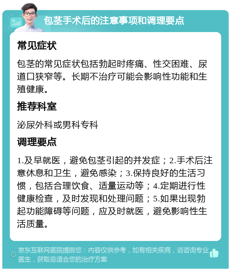 包茎手术后的注意事项和调理要点 常见症状 包茎的常见症状包括勃起时疼痛、性交困难、尿道口狭窄等。长期不治疗可能会影响性功能和生殖健康。 推荐科室 泌尿外科或男科专科 调理要点 1.及早就医，避免包茎引起的并发症；2.手术后注意休息和卫生，避免感染；3.保持良好的生活习惯，包括合理饮食、适量运动等；4.定期进行性健康检查，及时发现和处理问题；5.如果出现勃起功能障碍等问题，应及时就医，避免影响性生活质量。