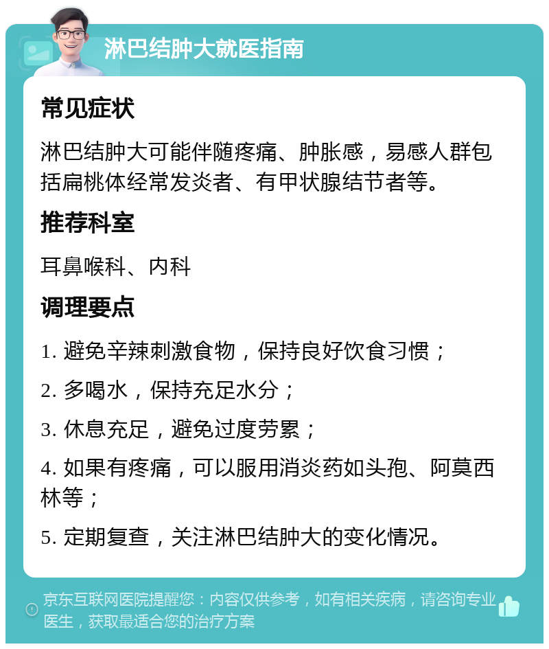 淋巴结肿大就医指南 常见症状 淋巴结肿大可能伴随疼痛、肿胀感，易感人群包括扁桃体经常发炎者、有甲状腺结节者等。 推荐科室 耳鼻喉科、内科 调理要点 1. 避免辛辣刺激食物，保持良好饮食习惯； 2. 多喝水，保持充足水分； 3. 休息充足，避免过度劳累； 4. 如果有疼痛，可以服用消炎药如头孢、阿莫西林等； 5. 定期复查，关注淋巴结肿大的变化情况。