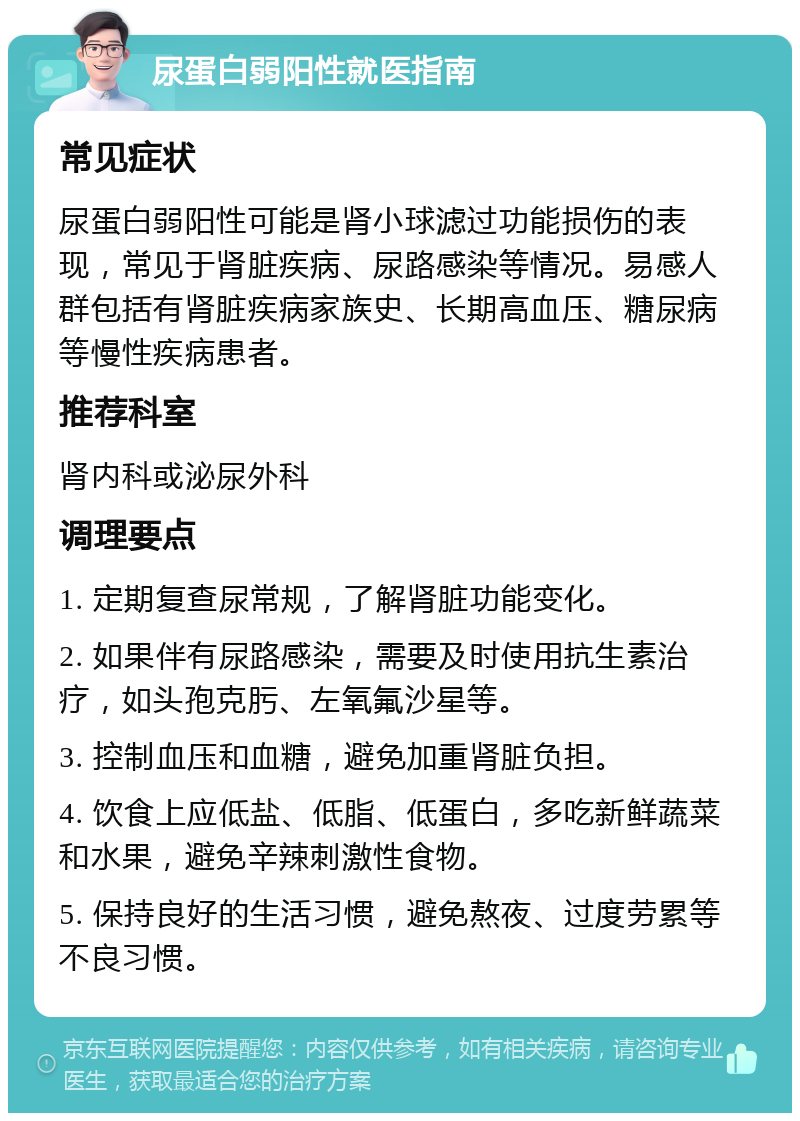 尿蛋白弱阳性就医指南 常见症状 尿蛋白弱阳性可能是肾小球滤过功能损伤的表现，常见于肾脏疾病、尿路感染等情况。易感人群包括有肾脏疾病家族史、长期高血压、糖尿病等慢性疾病患者。 推荐科室 肾内科或泌尿外科 调理要点 1. 定期复查尿常规，了解肾脏功能变化。 2. 如果伴有尿路感染，需要及时使用抗生素治疗，如头孢克肟、左氧氟沙星等。 3. 控制血压和血糖，避免加重肾脏负担。 4. 饮食上应低盐、低脂、低蛋白，多吃新鲜蔬菜和水果，避免辛辣刺激性食物。 5. 保持良好的生活习惯，避免熬夜、过度劳累等不良习惯。