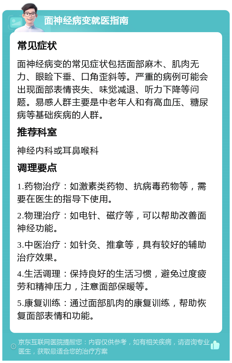 面神经病变就医指南 常见症状 面神经病变的常见症状包括面部麻木、肌肉无力、眼睑下垂、口角歪斜等。严重的病例可能会出现面部表情丧失、味觉减退、听力下降等问题。易感人群主要是中老年人和有高血压、糖尿病等基础疾病的人群。 推荐科室 神经内科或耳鼻喉科 调理要点 1.药物治疗：如激素类药物、抗病毒药物等，需要在医生的指导下使用。 2.物理治疗：如电针、磁疗等，可以帮助改善面神经功能。 3.中医治疗：如针灸、推拿等，具有较好的辅助治疗效果。 4.生活调理：保持良好的生活习惯，避免过度疲劳和精神压力，注意面部保暖等。 5.康复训练：通过面部肌肉的康复训练，帮助恢复面部表情和功能。