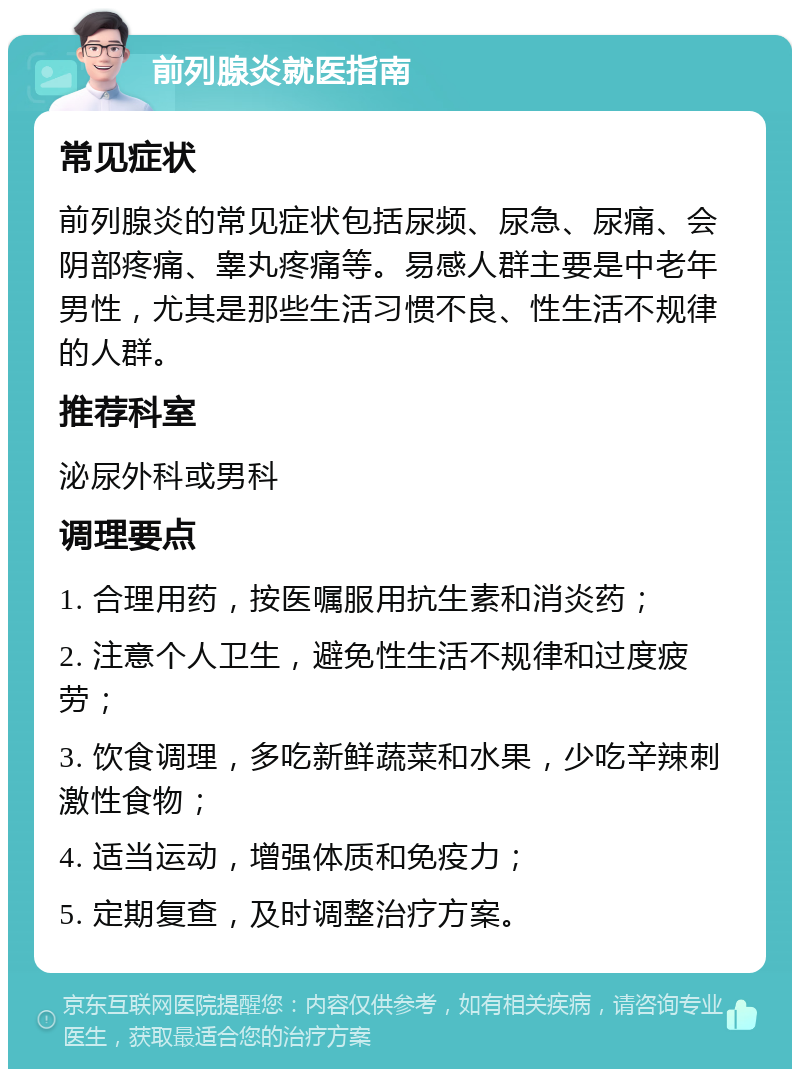 前列腺炎就医指南 常见症状 前列腺炎的常见症状包括尿频、尿急、尿痛、会阴部疼痛、睾丸疼痛等。易感人群主要是中老年男性，尤其是那些生活习惯不良、性生活不规律的人群。 推荐科室 泌尿外科或男科 调理要点 1. 合理用药，按医嘱服用抗生素和消炎药； 2. 注意个人卫生，避免性生活不规律和过度疲劳； 3. 饮食调理，多吃新鲜蔬菜和水果，少吃辛辣刺激性食物； 4. 适当运动，增强体质和免疫力； 5. 定期复查，及时调整治疗方案。