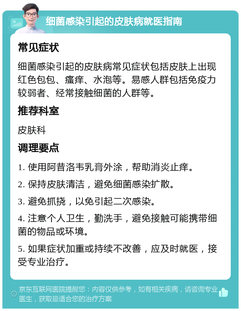 细菌感染引起的皮肤病就医指南 常见症状 细菌感染引起的皮肤病常见症状包括皮肤上出现红色包包、瘙痒、水泡等。易感人群包括免疫力较弱者、经常接触细菌的人群等。 推荐科室 皮肤科 调理要点 1. 使用阿昔洛韦乳膏外涂，帮助消炎止痒。 2. 保持皮肤清洁，避免细菌感染扩散。 3. 避免抓挠，以免引起二次感染。 4. 注意个人卫生，勤洗手，避免接触可能携带细菌的物品或环境。 5. 如果症状加重或持续不改善，应及时就医，接受专业治疗。