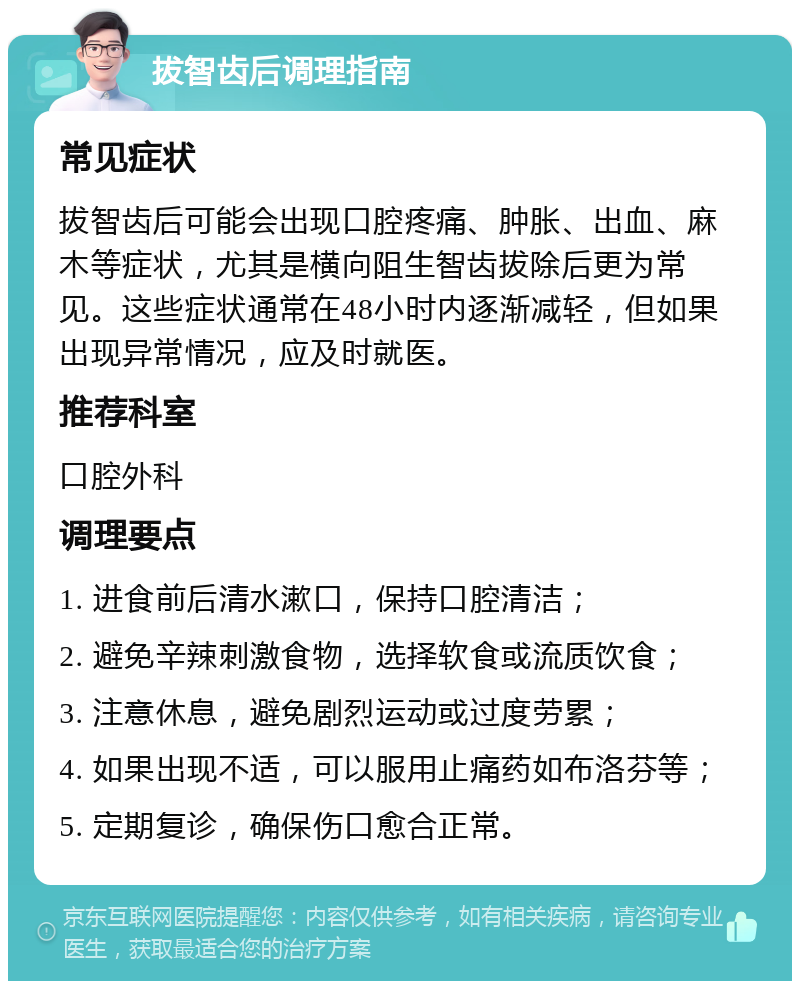 拔智齿后调理指南 常见症状 拔智齿后可能会出现口腔疼痛、肿胀、出血、麻木等症状，尤其是横向阻生智齿拔除后更为常见。这些症状通常在48小时内逐渐减轻，但如果出现异常情况，应及时就医。 推荐科室 口腔外科 调理要点 1. 进食前后清水漱口，保持口腔清洁； 2. 避免辛辣刺激食物，选择软食或流质饮食； 3. 注意休息，避免剧烈运动或过度劳累； 4. 如果出现不适，可以服用止痛药如布洛芬等； 5. 定期复诊，确保伤口愈合正常。