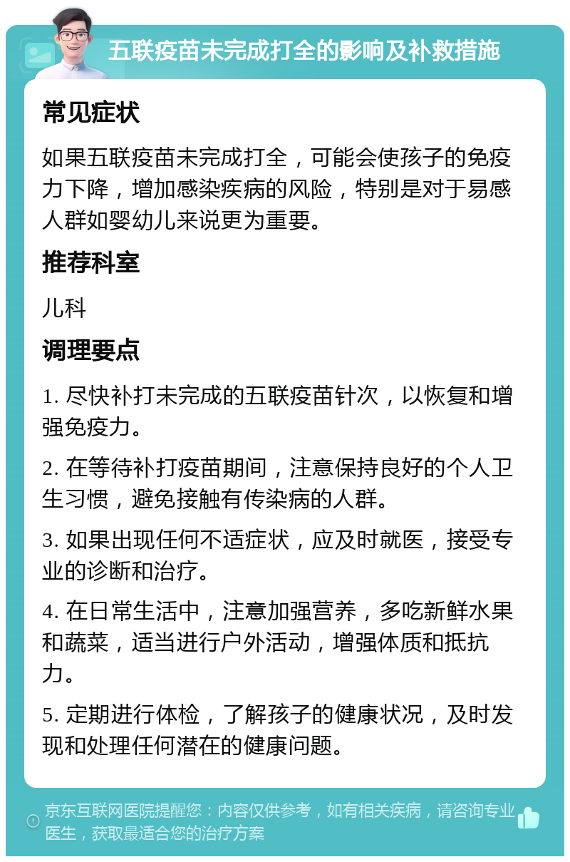 五联疫苗未完成打全的影响及补救措施 常见症状 如果五联疫苗未完成打全，可能会使孩子的免疫力下降，增加感染疾病的风险，特别是对于易感人群如婴幼儿来说更为重要。 推荐科室 儿科 调理要点 1. 尽快补打未完成的五联疫苗针次，以恢复和增强免疫力。 2. 在等待补打疫苗期间，注意保持良好的个人卫生习惯，避免接触有传染病的人群。 3. 如果出现任何不适症状，应及时就医，接受专业的诊断和治疗。 4. 在日常生活中，注意加强营养，多吃新鲜水果和蔬菜，适当进行户外活动，增强体质和抵抗力。 5. 定期进行体检，了解孩子的健康状况，及时发现和处理任何潜在的健康问题。