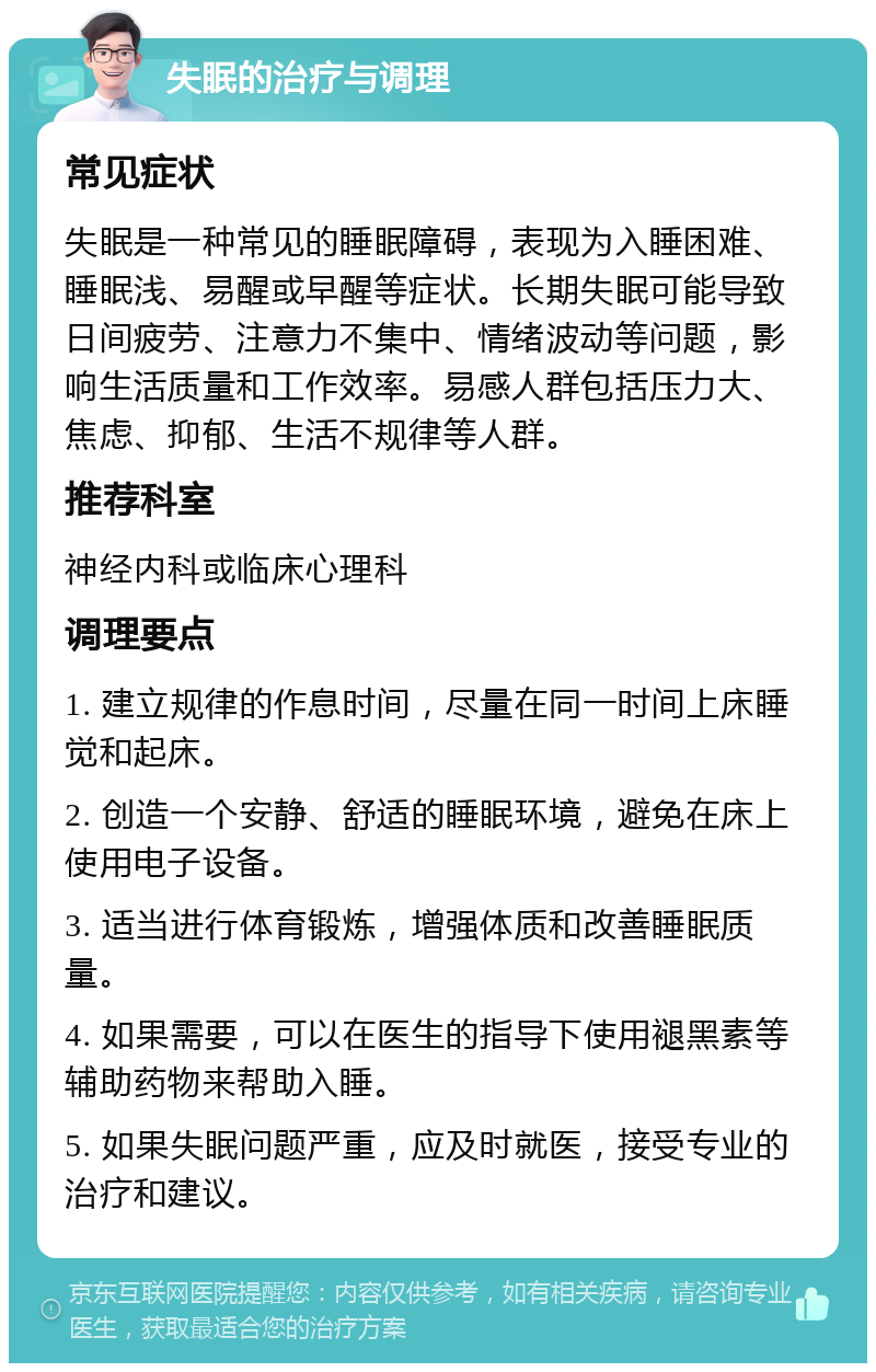 失眠的治疗与调理 常见症状 失眠是一种常见的睡眠障碍，表现为入睡困难、睡眠浅、易醒或早醒等症状。长期失眠可能导致日间疲劳、注意力不集中、情绪波动等问题，影响生活质量和工作效率。易感人群包括压力大、焦虑、抑郁、生活不规律等人群。 推荐科室 神经内科或临床心理科 调理要点 1. 建立规律的作息时间，尽量在同一时间上床睡觉和起床。 2. 创造一个安静、舒适的睡眠环境，避免在床上使用电子设备。 3. 适当进行体育锻炼，增强体质和改善睡眠质量。 4. 如果需要，可以在医生的指导下使用褪黑素等辅助药物来帮助入睡。 5. 如果失眠问题严重，应及时就医，接受专业的治疗和建议。