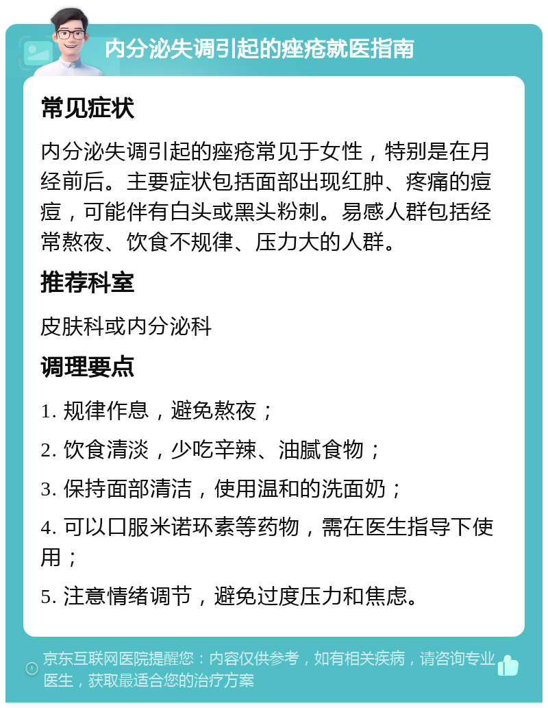 内分泌失调引起的痤疮就医指南 常见症状 内分泌失调引起的痤疮常见于女性，特别是在月经前后。主要症状包括面部出现红肿、疼痛的痘痘，可能伴有白头或黑头粉刺。易感人群包括经常熬夜、饮食不规律、压力大的人群。 推荐科室 皮肤科或内分泌科 调理要点 1. 规律作息，避免熬夜； 2. 饮食清淡，少吃辛辣、油腻食物； 3. 保持面部清洁，使用温和的洗面奶； 4. 可以口服米诺环素等药物，需在医生指导下使用； 5. 注意情绪调节，避免过度压力和焦虑。