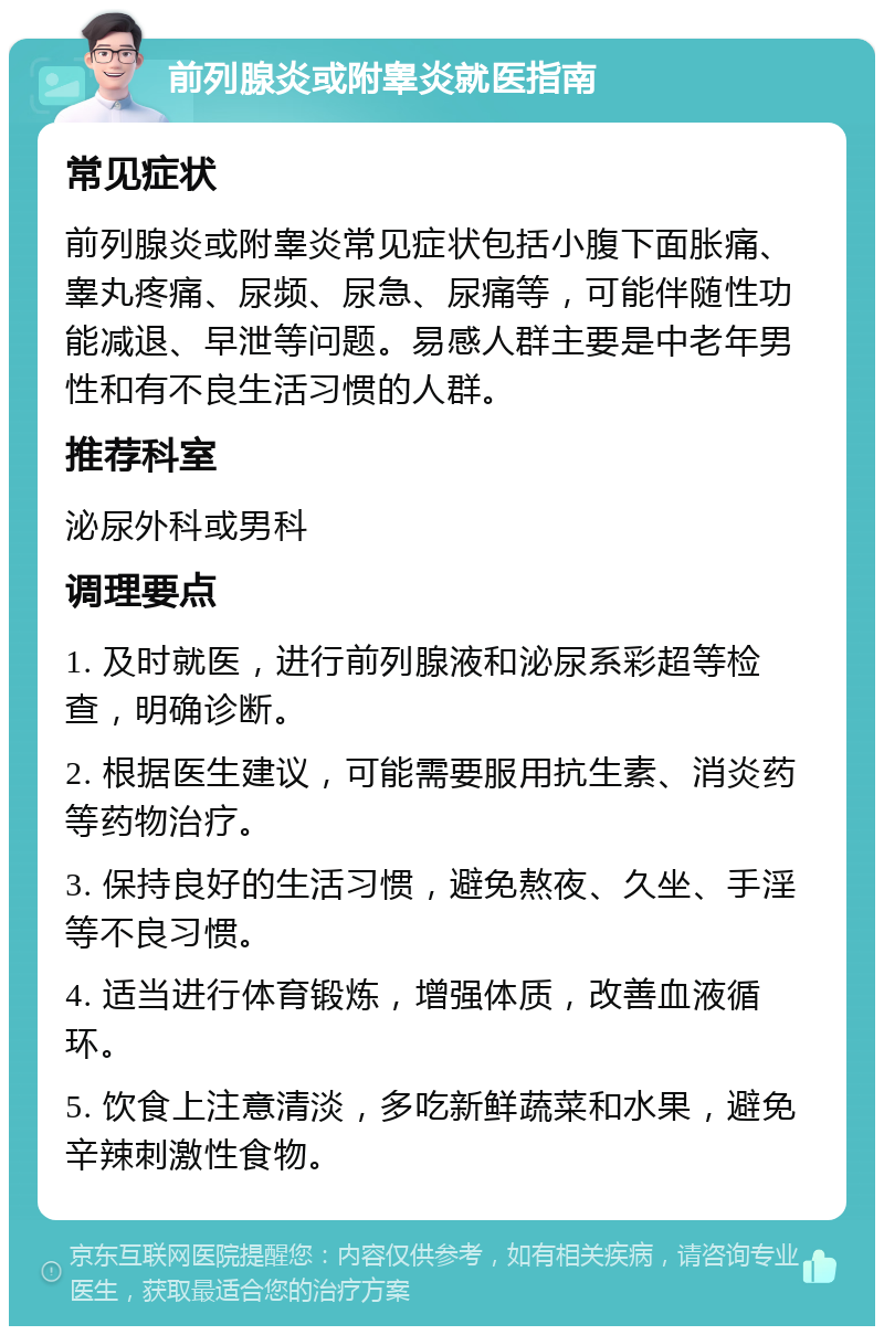 前列腺炎或附睾炎就医指南 常见症状 前列腺炎或附睾炎常见症状包括小腹下面胀痛、睾丸疼痛、尿频、尿急、尿痛等，可能伴随性功能减退、早泄等问题。易感人群主要是中老年男性和有不良生活习惯的人群。 推荐科室 泌尿外科或男科 调理要点 1. 及时就医，进行前列腺液和泌尿系彩超等检查，明确诊断。 2. 根据医生建议，可能需要服用抗生素、消炎药等药物治疗。 3. 保持良好的生活习惯，避免熬夜、久坐、手淫等不良习惯。 4. 适当进行体育锻炼，增强体质，改善血液循环。 5. 饮食上注意清淡，多吃新鲜蔬菜和水果，避免辛辣刺激性食物。