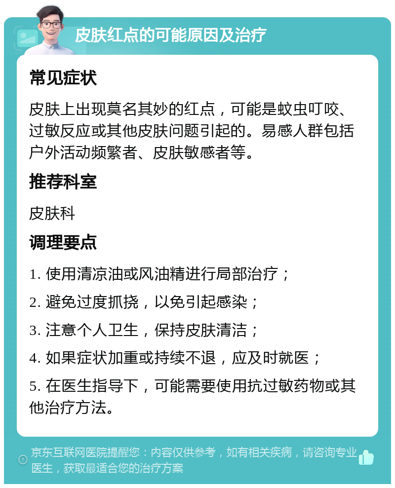 皮肤红点的可能原因及治疗 常见症状 皮肤上出现莫名其妙的红点，可能是蚊虫叮咬、过敏反应或其他皮肤问题引起的。易感人群包括户外活动频繁者、皮肤敏感者等。 推荐科室 皮肤科 调理要点 1. 使用清凉油或风油精进行局部治疗； 2. 避免过度抓挠，以免引起感染； 3. 注意个人卫生，保持皮肤清洁； 4. 如果症状加重或持续不退，应及时就医； 5. 在医生指导下，可能需要使用抗过敏药物或其他治疗方法。