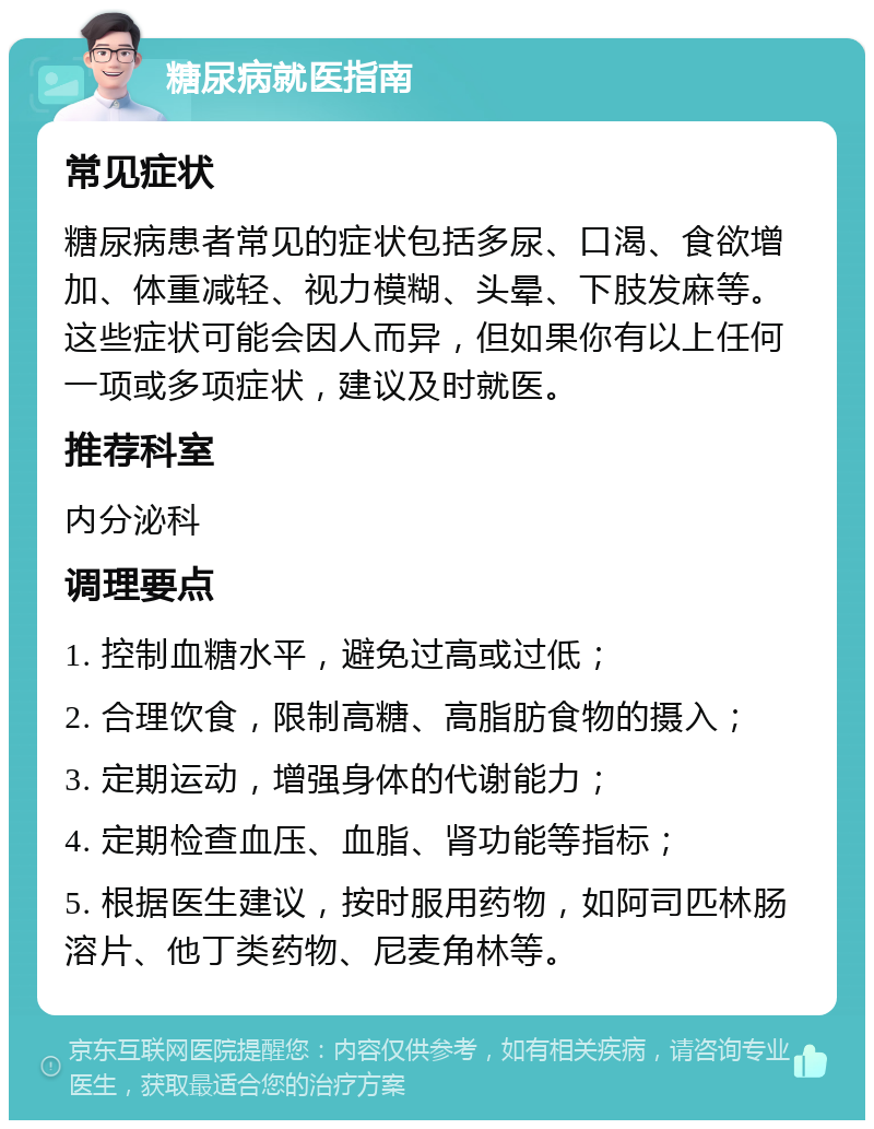 糖尿病就医指南 常见症状 糖尿病患者常见的症状包括多尿、口渴、食欲增加、体重减轻、视力模糊、头晕、下肢发麻等。这些症状可能会因人而异，但如果你有以上任何一项或多项症状，建议及时就医。 推荐科室 内分泌科 调理要点 1. 控制血糖水平，避免过高或过低； 2. 合理饮食，限制高糖、高脂肪食物的摄入； 3. 定期运动，增强身体的代谢能力； 4. 定期检查血压、血脂、肾功能等指标； 5. 根据医生建议，按时服用药物，如阿司匹林肠溶片、他丁类药物、尼麦角林等。