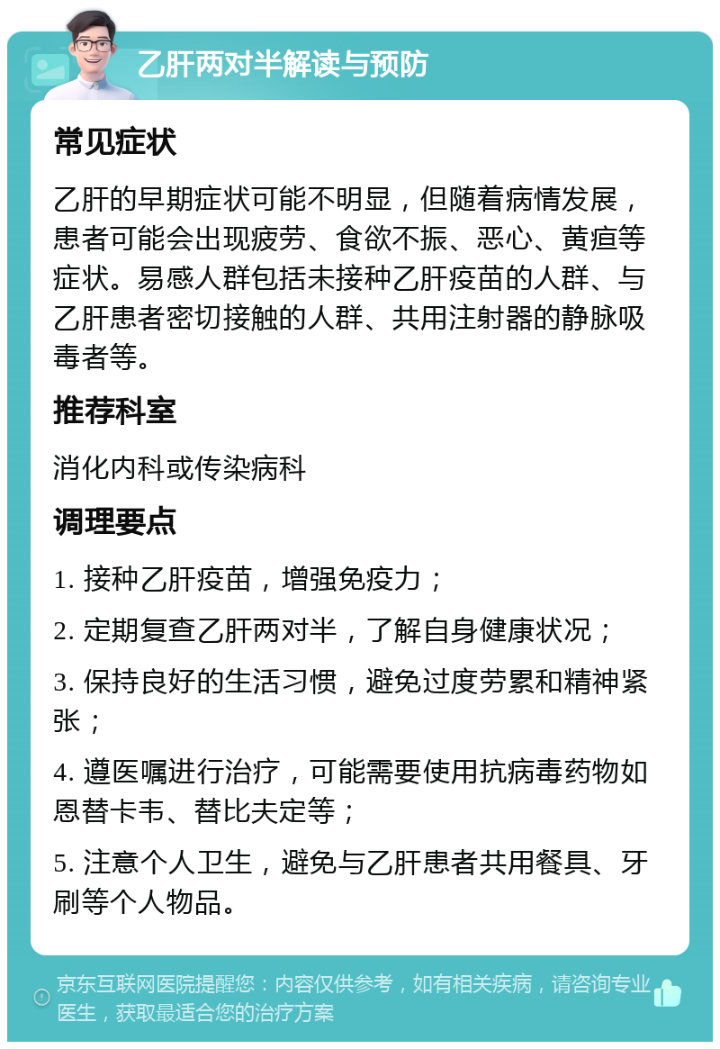 乙肝两对半解读与预防 常见症状 乙肝的早期症状可能不明显，但随着病情发展，患者可能会出现疲劳、食欲不振、恶心、黄疸等症状。易感人群包括未接种乙肝疫苗的人群、与乙肝患者密切接触的人群、共用注射器的静脉吸毒者等。 推荐科室 消化内科或传染病科 调理要点 1. 接种乙肝疫苗，增强免疫力； 2. 定期复查乙肝两对半，了解自身健康状况； 3. 保持良好的生活习惯，避免过度劳累和精神紧张； 4. 遵医嘱进行治疗，可能需要使用抗病毒药物如恩替卡韦、替比夫定等； 5. 注意个人卫生，避免与乙肝患者共用餐具、牙刷等个人物品。