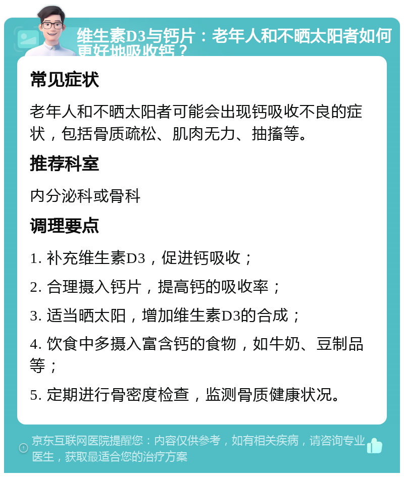 维生素D3与钙片：老年人和不晒太阳者如何更好地吸收钙？ 常见症状 老年人和不晒太阳者可能会出现钙吸收不良的症状，包括骨质疏松、肌肉无力、抽搐等。 推荐科室 内分泌科或骨科 调理要点 1. 补充维生素D3，促进钙吸收； 2. 合理摄入钙片，提高钙的吸收率； 3. 适当晒太阳，增加维生素D3的合成； 4. 饮食中多摄入富含钙的食物，如牛奶、豆制品等； 5. 定期进行骨密度检查，监测骨质健康状况。