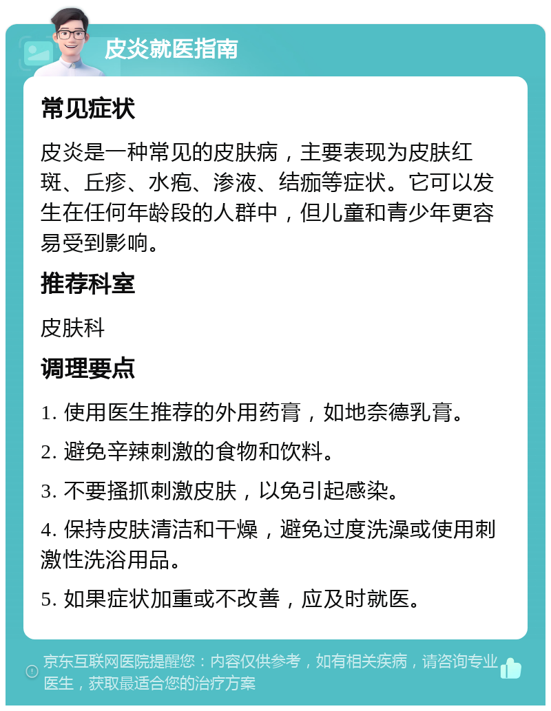 皮炎就医指南 常见症状 皮炎是一种常见的皮肤病，主要表现为皮肤红斑、丘疹、水疱、渗液、结痂等症状。它可以发生在任何年龄段的人群中，但儿童和青少年更容易受到影响。 推荐科室 皮肤科 调理要点 1. 使用医生推荐的外用药膏，如地奈德乳膏。 2. 避免辛辣刺激的食物和饮料。 3. 不要搔抓刺激皮肤，以免引起感染。 4. 保持皮肤清洁和干燥，避免过度洗澡或使用刺激性洗浴用品。 5. 如果症状加重或不改善，应及时就医。