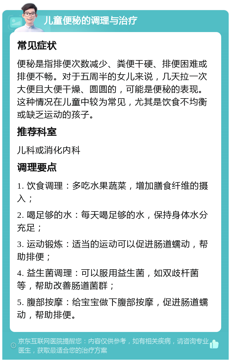 儿童便秘的调理与治疗 常见症状 便秘是指排便次数减少、粪便干硬、排便困难或排便不畅。对于五周半的女儿来说，几天拉一次大便且大便干燥、圆圆的，可能是便秘的表现。这种情况在儿童中较为常见，尤其是饮食不均衡或缺乏运动的孩子。 推荐科室 儿科或消化内科 调理要点 1. 饮食调理：多吃水果蔬菜，增加膳食纤维的摄入； 2. 喝足够的水：每天喝足够的水，保持身体水分充足； 3. 运动锻炼：适当的运动可以促进肠道蠕动，帮助排便； 4. 益生菌调理：可以服用益生菌，如双歧杆菌等，帮助改善肠道菌群； 5. 腹部按摩：给宝宝做下腹部按摩，促进肠道蠕动，帮助排便。