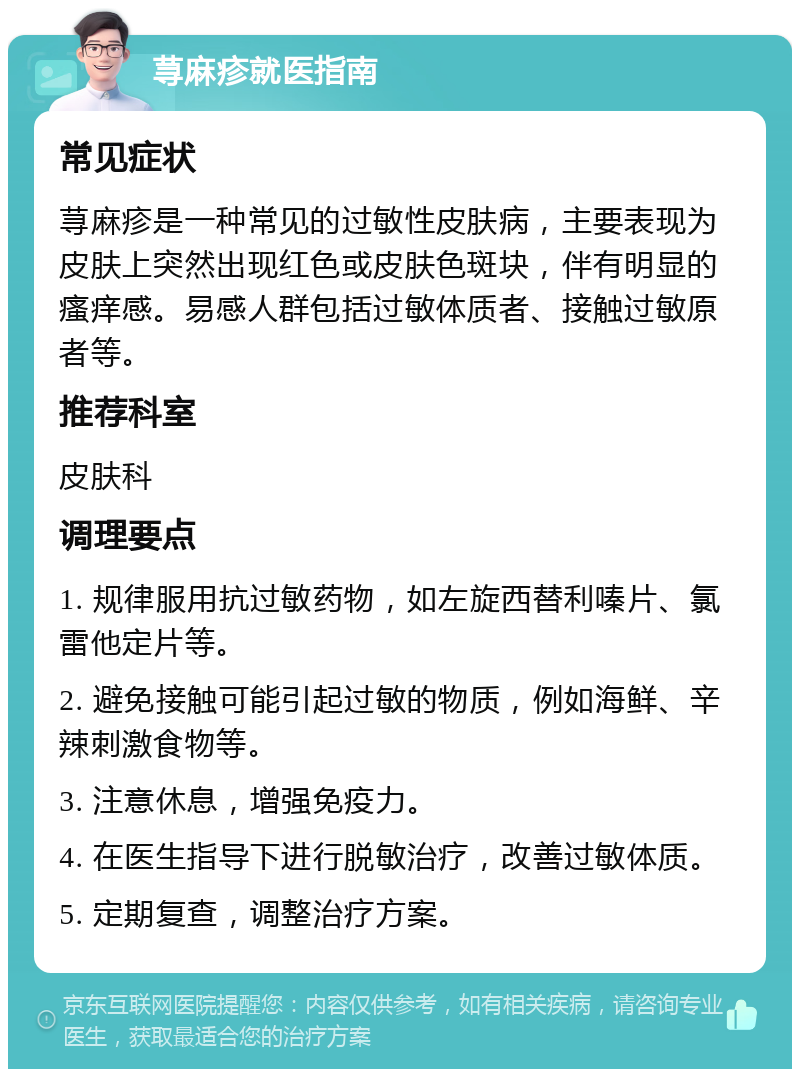 荨麻疹就医指南 常见症状 荨麻疹是一种常见的过敏性皮肤病，主要表现为皮肤上突然出现红色或皮肤色斑块，伴有明显的瘙痒感。易感人群包括过敏体质者、接触过敏原者等。 推荐科室 皮肤科 调理要点 1. 规律服用抗过敏药物，如左旋西替利嗪片、氯雷他定片等。 2. 避免接触可能引起过敏的物质，例如海鲜、辛辣刺激食物等。 3. 注意休息，增强免疫力。 4. 在医生指导下进行脱敏治疗，改善过敏体质。 5. 定期复查，调整治疗方案。