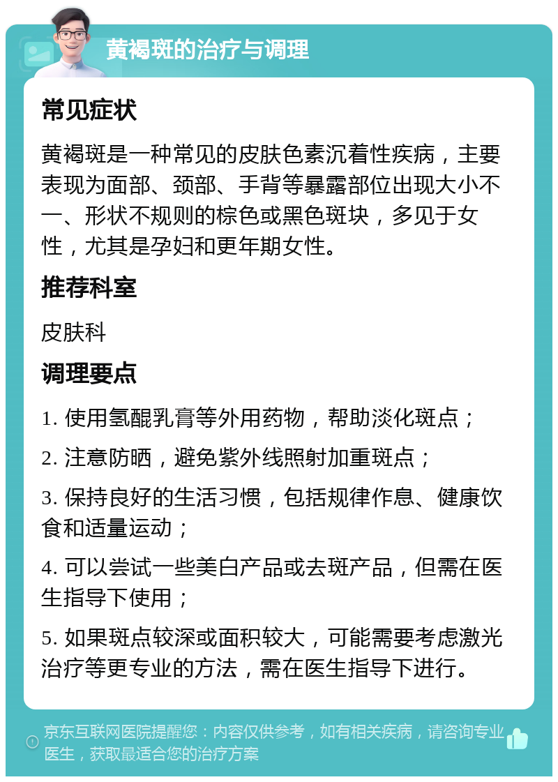 黄褐斑的治疗与调理 常见症状 黄褐斑是一种常见的皮肤色素沉着性疾病，主要表现为面部、颈部、手背等暴露部位出现大小不一、形状不规则的棕色或黑色斑块，多见于女性，尤其是孕妇和更年期女性。 推荐科室 皮肤科 调理要点 1. 使用氢醌乳膏等外用药物，帮助淡化斑点； 2. 注意防晒，避免紫外线照射加重斑点； 3. 保持良好的生活习惯，包括规律作息、健康饮食和适量运动； 4. 可以尝试一些美白产品或去斑产品，但需在医生指导下使用； 5. 如果斑点较深或面积较大，可能需要考虑激光治疗等更专业的方法，需在医生指导下进行。