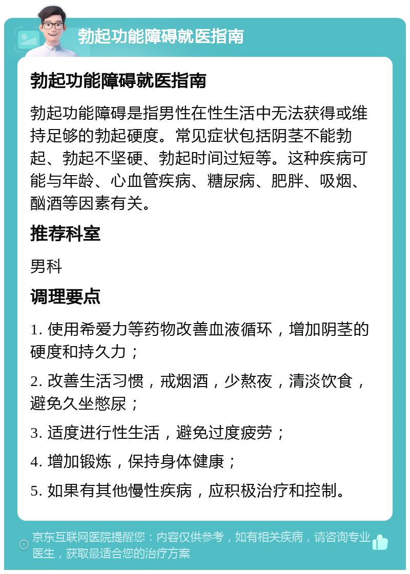 勃起功能障碍就医指南 勃起功能障碍就医指南 勃起功能障碍是指男性在性生活中无法获得或维持足够的勃起硬度。常见症状包括阴茎不能勃起、勃起不坚硬、勃起时间过短等。这种疾病可能与年龄、心血管疾病、糖尿病、肥胖、吸烟、酗酒等因素有关。 推荐科室 男科 调理要点 1. 使用希爱力等药物改善血液循环，增加阴茎的硬度和持久力； 2. 改善生活习惯，戒烟酒，少熬夜，清淡饮食，避免久坐憋尿； 3. 适度进行性生活，避免过度疲劳； 4. 增加锻炼，保持身体健康； 5. 如果有其他慢性疾病，应积极治疗和控制。