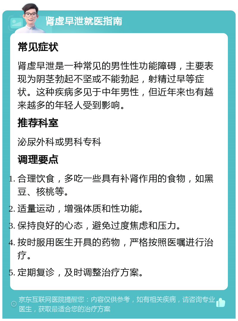 肾虚早泄就医指南 常见症状 肾虚早泄是一种常见的男性性功能障碍，主要表现为阴茎勃起不坚或不能勃起，射精过早等症状。这种疾病多见于中年男性，但近年来也有越来越多的年轻人受到影响。 推荐科室 泌尿外科或男科专科 调理要点 合理饮食，多吃一些具有补肾作用的食物，如黑豆、核桃等。 适量运动，增强体质和性功能。 保持良好的心态，避免过度焦虑和压力。 按时服用医生开具的药物，严格按照医嘱进行治疗。 定期复诊，及时调整治疗方案。