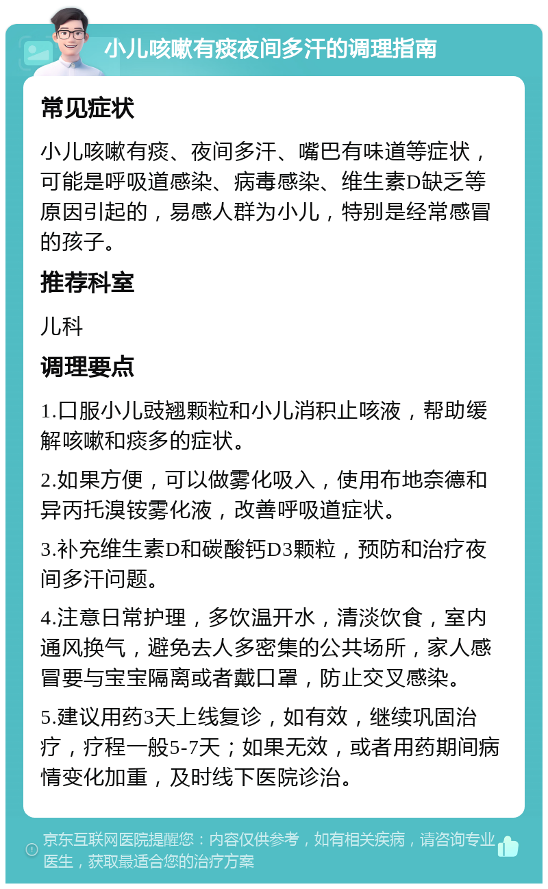 小儿咳嗽有痰夜间多汗的调理指南 常见症状 小儿咳嗽有痰、夜间多汗、嘴巴有味道等症状，可能是呼吸道感染、病毒感染、维生素D缺乏等原因引起的，易感人群为小儿，特别是经常感冒的孩子。 推荐科室 儿科 调理要点 1.口服小儿豉翘颗粒和小儿消积止咳液，帮助缓解咳嗽和痰多的症状。 2.如果方便，可以做雾化吸入，使用布地奈德和异丙托溴铵雾化液，改善呼吸道症状。 3.补充维生素D和碳酸钙D3颗粒，预防和治疗夜间多汗问题。 4.注意日常护理，多饮温开水，清淡饮食，室内通风换气，避免去人多密集的公共场所，家人感冒要与宝宝隔离或者戴口罩，防止交叉感染。 5.建议用药3天上线复诊，如有效，继续巩固治疗，疗程一般5-7天；如果无效，或者用药期间病情变化加重，及时线下医院诊治。