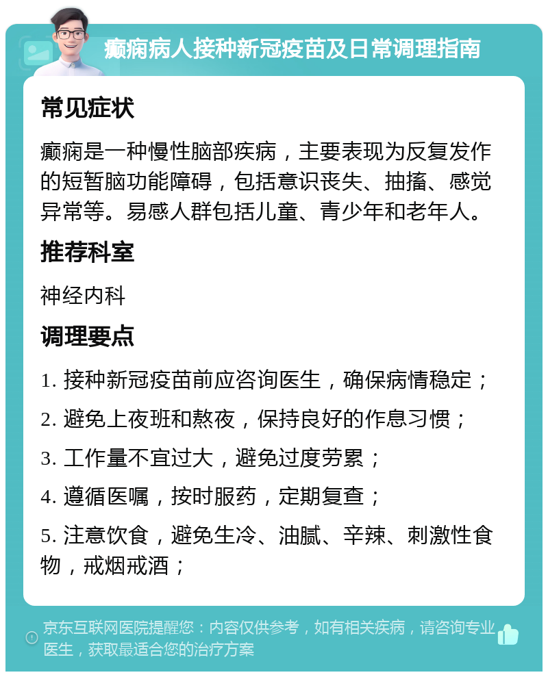 癫痫病人接种新冠疫苗及日常调理指南 常见症状 癫痫是一种慢性脑部疾病，主要表现为反复发作的短暂脑功能障碍，包括意识丧失、抽搐、感觉异常等。易感人群包括儿童、青少年和老年人。 推荐科室 神经内科 调理要点 1. 接种新冠疫苗前应咨询医生，确保病情稳定； 2. 避免上夜班和熬夜，保持良好的作息习惯； 3. 工作量不宜过大，避免过度劳累； 4. 遵循医嘱，按时服药，定期复查； 5. 注意饮食，避免生冷、油腻、辛辣、刺激性食物，戒烟戒酒；