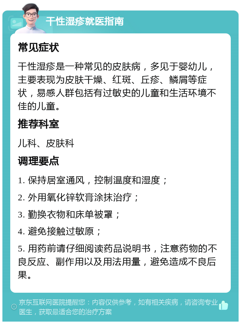 干性湿疹就医指南 常见症状 干性湿疹是一种常见的皮肤病，多见于婴幼儿，主要表现为皮肤干燥、红斑、丘疹、鳞屑等症状，易感人群包括有过敏史的儿童和生活环境不佳的儿童。 推荐科室 儿科、皮肤科 调理要点 1. 保持居室通风，控制温度和湿度； 2. 外用氧化锌软膏涂抹治疗； 3. 勤换衣物和床单被罩； 4. 避免接触过敏原； 5. 用药前请仔细阅读药品说明书，注意药物的不良反应、副作用以及用法用量，避免造成不良后果。