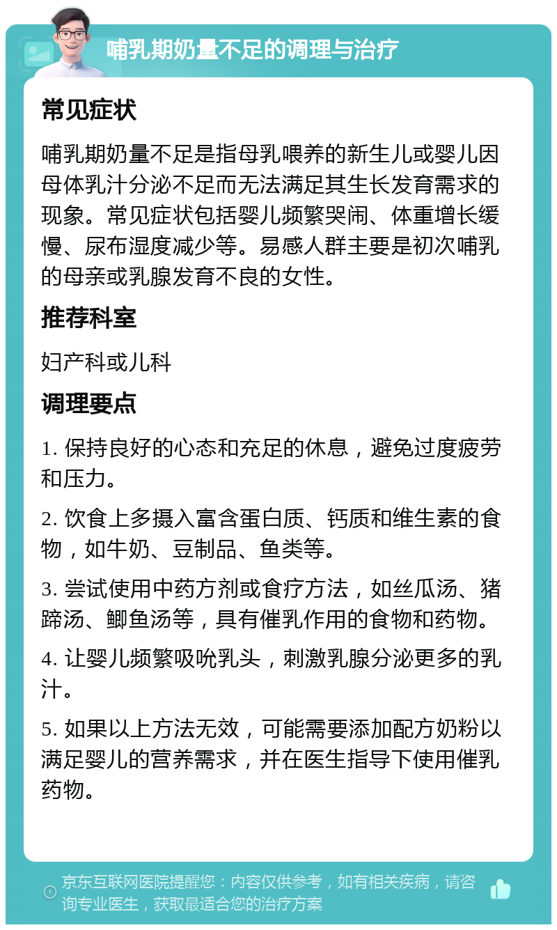 哺乳期奶量不足的调理与治疗 常见症状 哺乳期奶量不足是指母乳喂养的新生儿或婴儿因母体乳汁分泌不足而无法满足其生长发育需求的现象。常见症状包括婴儿频繁哭闹、体重增长缓慢、尿布湿度减少等。易感人群主要是初次哺乳的母亲或乳腺发育不良的女性。 推荐科室 妇产科或儿科 调理要点 1. 保持良好的心态和充足的休息，避免过度疲劳和压力。 2. 饮食上多摄入富含蛋白质、钙质和维生素的食物，如牛奶、豆制品、鱼类等。 3. 尝试使用中药方剂或食疗方法，如丝瓜汤、猪蹄汤、鲫鱼汤等，具有催乳作用的食物和药物。 4. 让婴儿频繁吸吮乳头，刺激乳腺分泌更多的乳汁。 5. 如果以上方法无效，可能需要添加配方奶粉以满足婴儿的营养需求，并在医生指导下使用催乳药物。