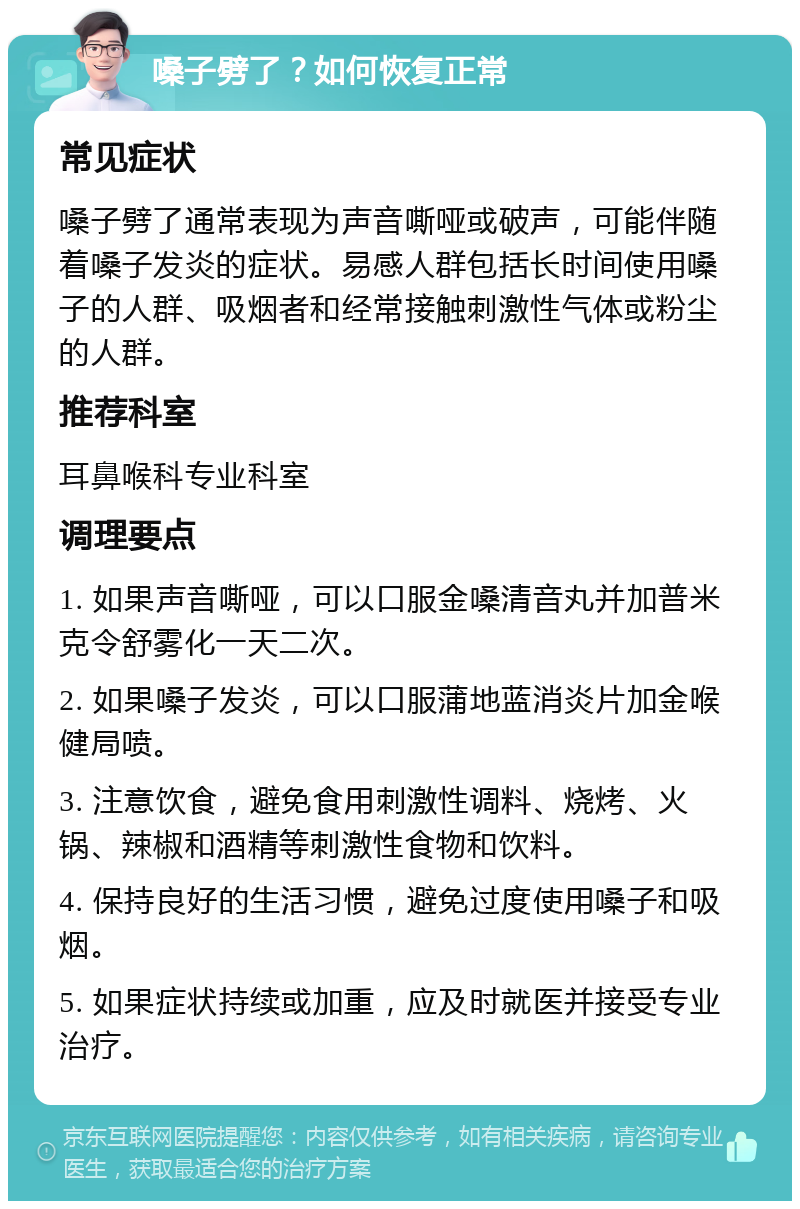 嗓子劈了？如何恢复正常 常见症状 嗓子劈了通常表现为声音嘶哑或破声，可能伴随着嗓子发炎的症状。易感人群包括长时间使用嗓子的人群、吸烟者和经常接触刺激性气体或粉尘的人群。 推荐科室 耳鼻喉科专业科室 调理要点 1. 如果声音嘶哑，可以口服金嗓清音丸并加普米克令舒雾化一天二次。 2. 如果嗓子发炎，可以口服蒲地蓝消炎片加金喉健局喷。 3. 注意饮食，避免食用刺激性调料、烧烤、火锅、辣椒和酒精等刺激性食物和饮料。 4. 保持良好的生活习惯，避免过度使用嗓子和吸烟。 5. 如果症状持续或加重，应及时就医并接受专业治疗。