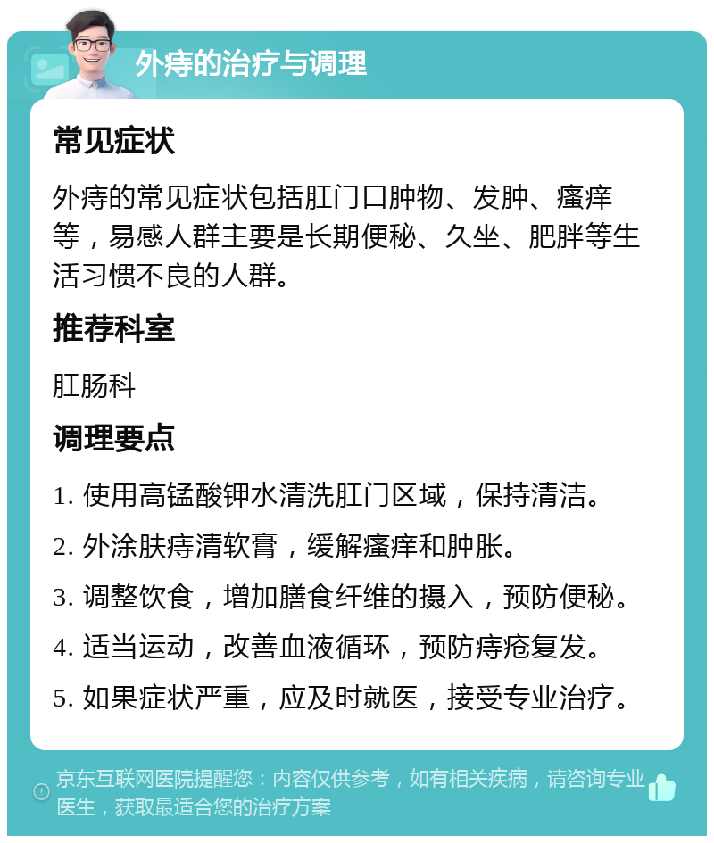 外痔的治疗与调理 常见症状 外痔的常见症状包括肛门口肿物、发肿、瘙痒等，易感人群主要是长期便秘、久坐、肥胖等生活习惯不良的人群。 推荐科室 肛肠科 调理要点 1. 使用高锰酸钾水清洗肛门区域，保持清洁。 2. 外涂肤痔清软膏，缓解瘙痒和肿胀。 3. 调整饮食，增加膳食纤维的摄入，预防便秘。 4. 适当运动，改善血液循环，预防痔疮复发。 5. 如果症状严重，应及时就医，接受专业治疗。