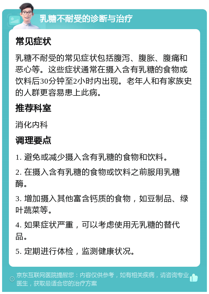 乳糖不耐受的诊断与治疗 常见症状 乳糖不耐受的常见症状包括腹泻、腹胀、腹痛和恶心等。这些症状通常在摄入含有乳糖的食物或饮料后30分钟至2小时内出现。老年人和有家族史的人群更容易患上此病。 推荐科室 消化内科 调理要点 1. 避免或减少摄入含有乳糖的食物和饮料。 2. 在摄入含有乳糖的食物或饮料之前服用乳糖酶。 3. 增加摄入其他富含钙质的食物，如豆制品、绿叶蔬菜等。 4. 如果症状严重，可以考虑使用无乳糖的替代品。 5. 定期进行体检，监测健康状况。