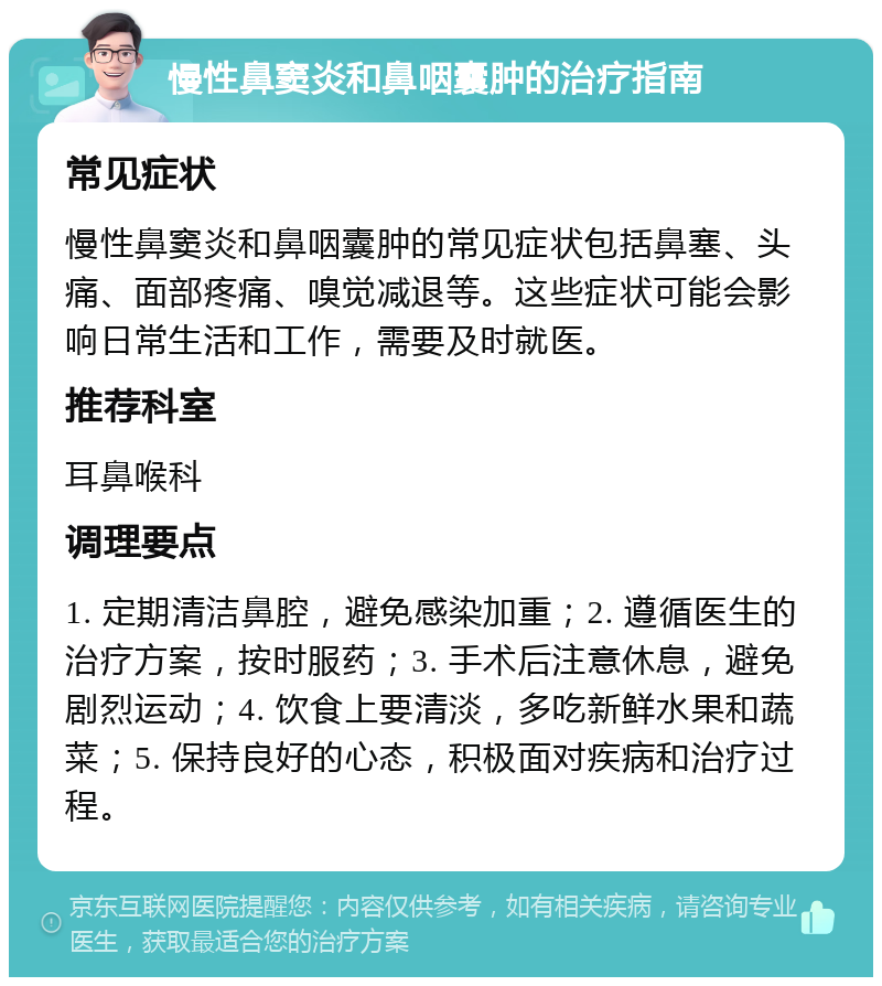 慢性鼻窦炎和鼻咽囊肿的治疗指南 常见症状 慢性鼻窦炎和鼻咽囊肿的常见症状包括鼻塞、头痛、面部疼痛、嗅觉减退等。这些症状可能会影响日常生活和工作，需要及时就医。 推荐科室 耳鼻喉科 调理要点 1. 定期清洁鼻腔，避免感染加重；2. 遵循医生的治疗方案，按时服药；3. 手术后注意休息，避免剧烈运动；4. 饮食上要清淡，多吃新鲜水果和蔬菜；5. 保持良好的心态，积极面对疾病和治疗过程。