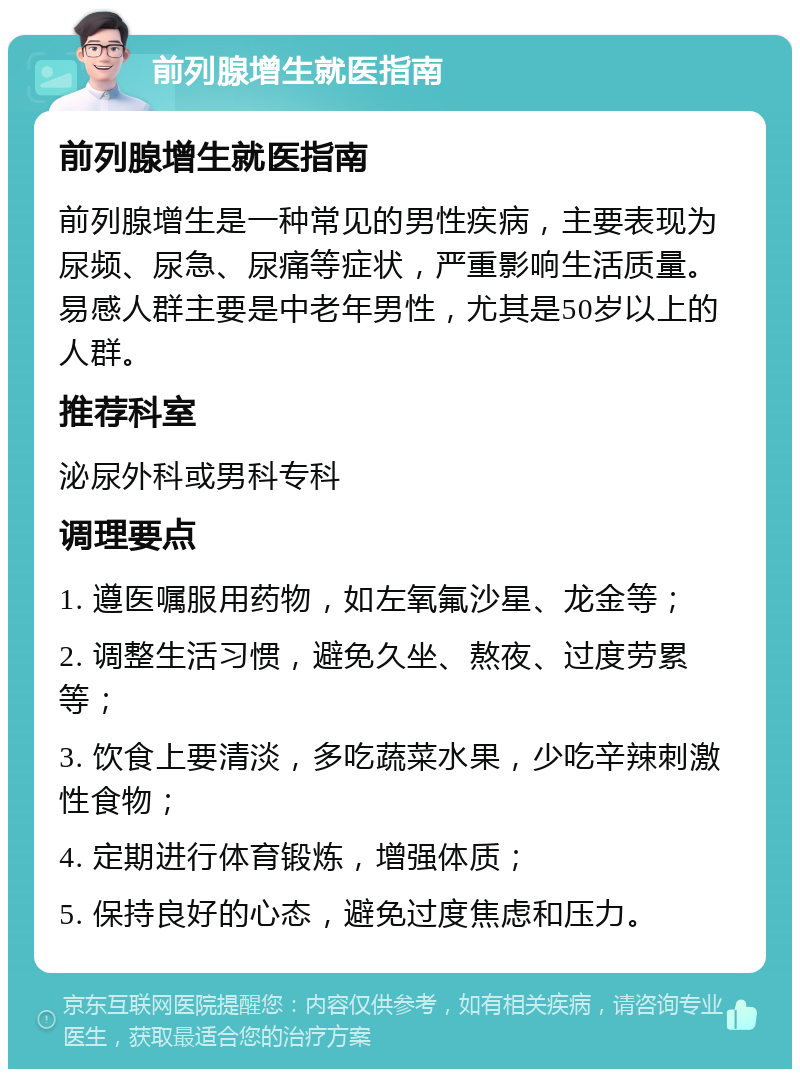 前列腺增生就医指南 前列腺增生就医指南 前列腺增生是一种常见的男性疾病，主要表现为尿频、尿急、尿痛等症状，严重影响生活质量。易感人群主要是中老年男性，尤其是50岁以上的人群。 推荐科室 泌尿外科或男科专科 调理要点 1. 遵医嘱服用药物，如左氧氟沙星、龙金等； 2. 调整生活习惯，避免久坐、熬夜、过度劳累等； 3. 饮食上要清淡，多吃蔬菜水果，少吃辛辣刺激性食物； 4. 定期进行体育锻炼，增强体质； 5. 保持良好的心态，避免过度焦虑和压力。