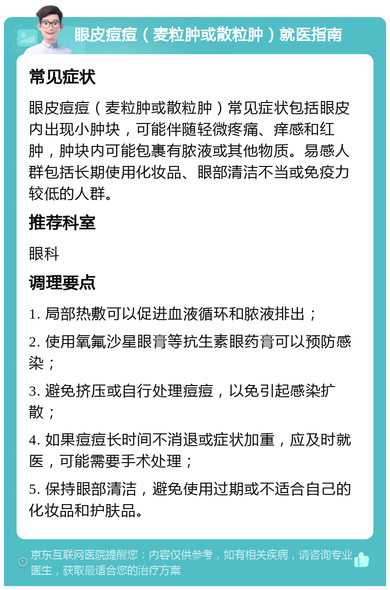 眼皮痘痘（麦粒肿或散粒肿）就医指南 常见症状 眼皮痘痘（麦粒肿或散粒肿）常见症状包括眼皮内出现小肿块，可能伴随轻微疼痛、痒感和红肿，肿块内可能包裹有脓液或其他物质。易感人群包括长期使用化妆品、眼部清洁不当或免疫力较低的人群。 推荐科室 眼科 调理要点 1. 局部热敷可以促进血液循环和脓液排出； 2. 使用氧氟沙星眼膏等抗生素眼药膏可以预防感染； 3. 避免挤压或自行处理痘痘，以免引起感染扩散； 4. 如果痘痘长时间不消退或症状加重，应及时就医，可能需要手术处理； 5. 保持眼部清洁，避免使用过期或不适合自己的化妆品和护肤品。