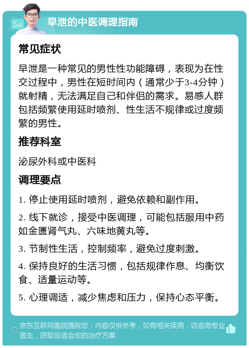 早泄的中医调理指南 常见症状 早泄是一种常见的男性性功能障碍，表现为在性交过程中，男性在短时间内（通常少于3-4分钟）就射精，无法满足自己和伴侣的需求。易感人群包括频繁使用延时喷剂、性生活不规律或过度频繁的男性。 推荐科室 泌尿外科或中医科 调理要点 1. 停止使用延时喷剂，避免依赖和副作用。 2. 线下就诊，接受中医调理，可能包括服用中药如金匮肾气丸、六味地黄丸等。 3. 节制性生活，控制频率，避免过度刺激。 4. 保持良好的生活习惯，包括规律作息、均衡饮食、适量运动等。 5. 心理调适，减少焦虑和压力，保持心态平衡。